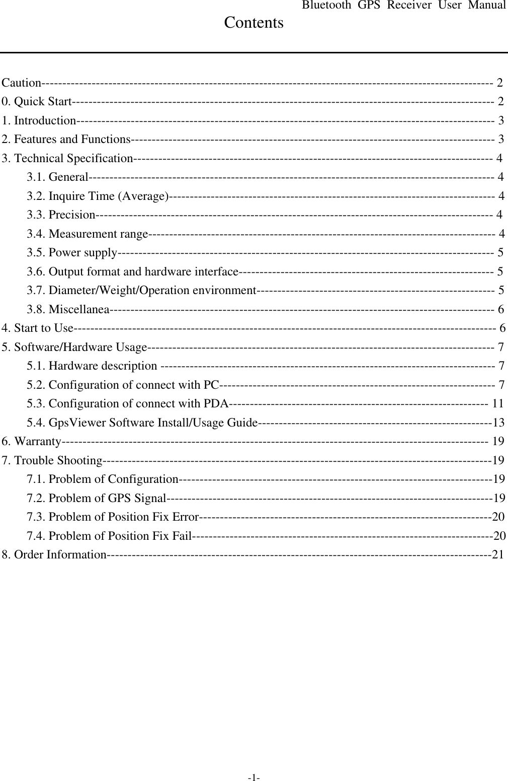 Bluetooth  GPS Receiver User Manual -1- Contents   Caution------------------------------------------------------------------------------------------------------------ 2 0. Quick Start----------------------------------------------------------------------------------------------------- 2 1. Introduction---------------------------------------------------------------------------------------------------- 3 2. Features and Functions--------------------------------------------------------------------------------------- 3 3. Technical Specification-------------------------------------------------------------------------------------- 4 3.1. General------------------------------------------------------------------------------------------------- 4 3.2. Inquire Time (Average)------------------------------------------------------------------------------ 4 3.3. Precision----------------------------------------------------------------------------------------------- 4 3.4. Measurement range----------------------------------------------------------------------------------- 4 3.5. Power supply------------------------------------------------------------------------------------------ 5 3.6. Output format and hardware interface------------------------------------------------------------- 5 3.7. Diameter/Weight/Operation environment--------------------------------------------------------- 5 3.8. Miscellanea-------------------------------------------------------------------------------------------- 6 4. Start to Use----------------------------------------------------------------------------------------------------- 6 5. Software/Hardware Usage----------------------------------------------------------------------------------- 7 5.1. Hardware description -------------------------------------------------------------------------------- 7 5.2. Configuration of connect with PC------------------------------------------------------------------ 7 5.3. Configuration of connect with PDA-------------------------------------------------------------- 11 5.4. GpsViewer Software Install/Usage Guide--------------------------------------------------------13 6. Warranty------------------------------------------------------------------------------------------------------ 19 7. Trouble Shooting---------------------------------------------------------------------------------------------19 7.1. Problem of Configuration---------------------------------------------------------------------------19 7.2. Problem of GPS Signal------------------------------------------------------------------------------19 7.3. Problem of Position Fix Error----------------------------------------------------------------------20 7.4. Problem of Position Fix Fail------------------------------------------------------------------------20 8. Order Information--------------------------------------------------------------------------------------------21 