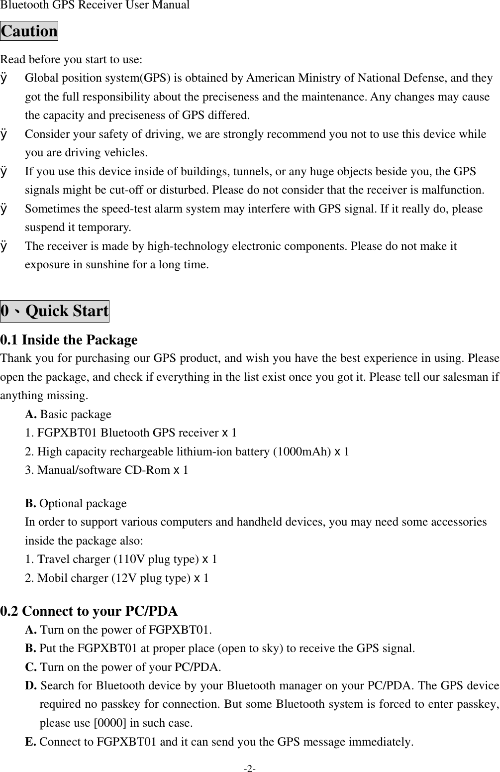 Bluetooth GPS Receiver User Manual -2- Caution Read before you start to use: Ø Global position system(GPS) is obtained by American Ministry of National Defense, and they got the full responsibility about the preciseness and the maintenance. Any changes may cause the capacity and preciseness of GPS differed. Ø Consider your safety of driving, we are strongly recommend you not to use this device while you are driving vehicles. Ø If you use this device inside of buildings, tunnels, or any huge objects beside you, the GPS signals might be cut-off or disturbed. Please do not consider that the receiver is malfunction. Ø Sometimes the speed-test alarm system may interfere with GPS signal. If it really do, please suspend it temporary.   Ø The receiver is made by high-technology electronic components. Please do not make it exposure in sunshine for a long time.  0、Quick Start 0.1 Inside the Package Thank you for purchasing our GPS product, and wish you have the best experience in using. Please open the package, and check if everything in the list exist once you got it. Please tell our salesman if anything missing. A. Basic package 1. FGPXBT01 Bluetooth GPS receiver x 1 2. High capacity rechargeable lithium-ion battery (1000mAh) x 1 3. Manual/software CD-Rom x 1  B. Optional package   In order to support various computers and handheld devices, you may need some accessories inside the package also:   1. Travel charger (110V plug type) x 1 2. Mobil charger (12V plug type) x 1  0.2 Connect to your PC/PDA A. Turn on the power of FGPXBT01. B. Put the FGPXBT01 at proper place (open to sky) to receive the GPS signal. C. Turn on the power of your PC/PDA. D. Search for Bluetooth device by your Bluetooth manager on your PC/PDA. The GPS device required no passkey for connection. But some Bluetooth system is forced to enter passkey, please use [0000] in such case. E. Connect to FGPXBT01 and it can send you the GPS message immediately. 