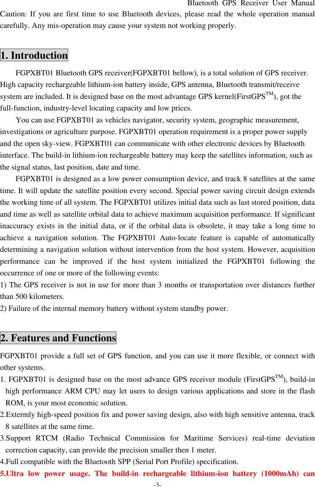 Bluetooth  GPS Receiver User Manual -3- Caution: If you are first time to use  Bluetooth devices, please read the whole operation manual carefully. Any mis-operation may cause your system not working properly.  1. Introduction FGPXBT01 Bluetooth GPS receiver(FGPXBT01 bellow), is a total solution of GPS receiver. High capacity rechargeable lithium-ion battery inside, GPS antenna, Bluetooth transmit/receive system are included. It is designed base on the most advantage GPS kernel(FirstGPSTM), got the full-function, industry-level locating capacity and low prices. You can use FGPXBT01 as vehicles navigator, security system, geographic measurement, investigations or agriculture purpose. FGPXBT01 operation requirement is a proper power supply and the open sky-view. FGPXBT01 can communicate with other electronic devices by Bluetooth interface. The build-in lithium-ion rechargeable battery may keep the satellites information, such as the signal status, last position, date and time. FGPXBT01 is designed as a low power consumption device, and track 8 satellites at the same time. It will update the satellite position every second. Special power saving circuit design extends the working time of all system. The FGPXBT01 utilizes initial data such as last stored position, data and time as well as satellite orbital data to achieve maximum acquisition performance. If significant inaccuracy exists in the initial data, or if the orbital data is obsolete, it may take a long time to achieve a navigation solution. The  FGPXBT01  Auto-locate feature is capable of automatically determining a navigation solution without intervention from the host system. However, acquisition performance can be improved if the host system initialized the  FGPXBT01  following the occurrence of one or more of the following events: 1) The GPS receiver is not in use for more than 3 months or transportation over distances further than 500 kilometers. 2) Failure of the internal memory battery without system standby power.  2. Features and Functions FGPXBT01 provide a full set of GPS function, and you can use it more flexible, or connect with other systems. 1. FGPXBT01 is designed base on the most advance GPS receiver module (FirstGPSTM), build-in high performance ARM CPU may let users to design various applications and store in the flash ROM, is your most economic solution. 2.Extermly high-speed position fix and power saving design, also with high sensitive antenna, track 8 satellites at the same time. 3.Support  RTCM (Radio Technical Commission for Maritime Services) real-time deviation correction capacity, can provide the precision smaller then 1 meter. 4.Full compatible with the Bluetooth SPP (Serial Port Profile) specification. 5.Ultra low power usage. The build-in rechargeable  lithium-ion  battery (1000mAh) can 