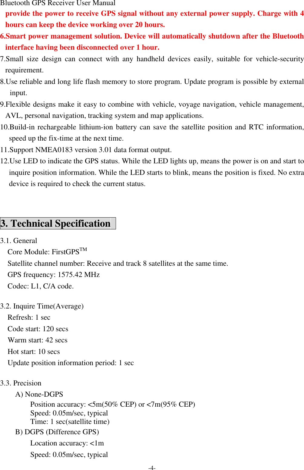 Bluetooth GPS Receiver User Manual -4- provide the power to receive GPS signal without any external power supply. Charge with 4 hours can keep the device working over 20 hours. 6.Smart power management solution. Device will automatically shutdown after the Bluetooth interface having been disconnected over 1 hour. 7.Small size design can connect with any handheld devices easily,  suitable for vehicle-security requirement. 8.Use reliable and long life flash memory to store program. Update program is possible by external input. 9.Flexible designs make it easy to combine with vehicle, voyage navigation, vehicle management, AVL, personal navigation, tracking system and map applications.   10.Build-in rechargeable lithium-ion battery can save the satellite position and RTC information, speed up the fix-time at the next time. 11.Support NMEA0183 version 3.01 data format output. 12.Use LED to indicate the GPS status. While the LED lights up, means the power is on and start to inquire position information. While the LED starts to blink, means the position is fixed. No extra device is required to check the current status.  3. Technical Specification   3.1. General   Core Module: FirstGPSTM   Satellite channel number: Receive and track 8 satellites at the same time.   GPS frequency: 1575.42 MHz   Codec: L1, C/A code.  3.2. Inquire Time(Average)   Refresh: 1 sec   Code start: 120 secs   Warm start: 42 secs   Hot start: 10 secs   Update position information period: 1 sec  3.3. Precision A) None-DGPS Position accuracy: &lt;5m(50% CEP) or &lt;7m(95% CEP) Speed: 0.05m/sec, typical Time: 1 sec(satellite time) B) DGPS (Difference GPS) Location accuracy: &lt;1m Speed: 0.05m/sec, typical 