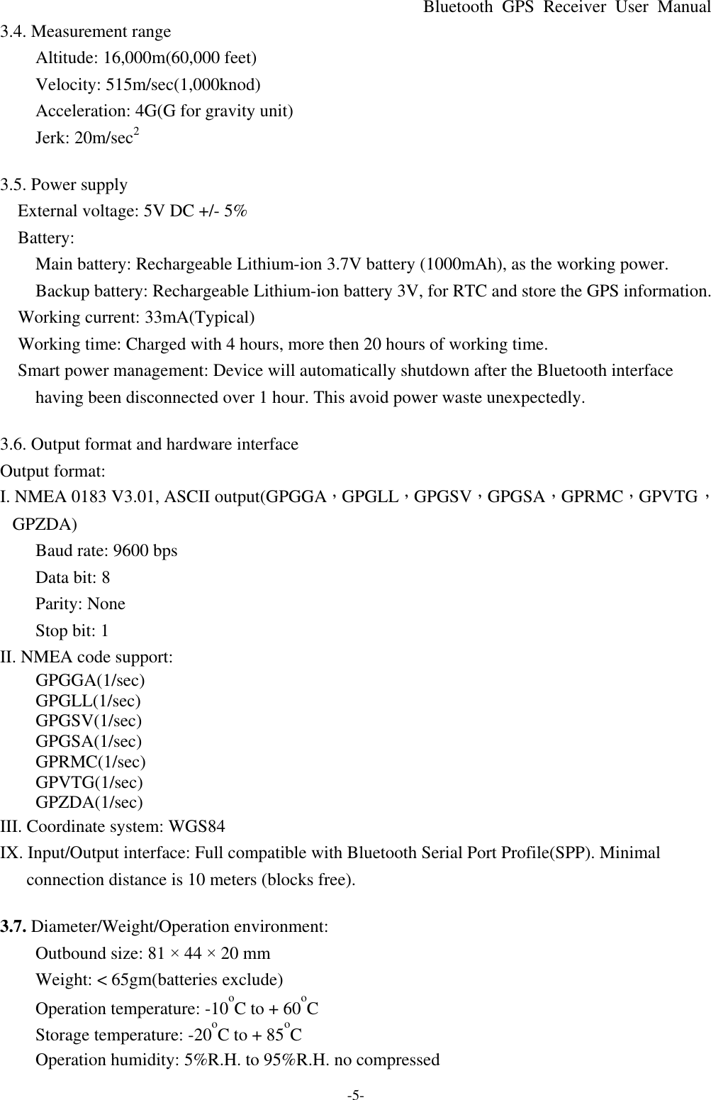 Bluetooth  GPS Receiver User Manual -5- 3.4. Measurement range Altitude: 16,000m(60,000 feet) Velocity: 515m/sec(1,000knod) Acceleration: 4G(G for gravity unit) Jerk: 20m/sec2  3.5. Power supply   External voltage: 5V DC +/- 5%   Battery: Main battery: Rechargeable Lithium-ion 3.7V battery (1000mAh), as the working power. Backup battery: Rechargeable Lithium-ion battery 3V, for RTC and store the GPS information.   Working current: 33mA(Typical)   Working time: Charged with 4 hours, more then 20 hours of working time.   Smart power management: Device will automatically shutdown after the Bluetooth interface having been disconnected over 1 hour. This avoid power waste unexpectedly.  3.6. Output format and hardware interface   Output format: I. NMEA 0183 V3.01, ASCII output(GPGGA，GPGLL，GPGSV，GPGSA，GPRMC，GPVTG，GPZDA) Baud rate: 9600 bps Data bit: 8 Parity: None Stop bit: 1 II. NMEA code support: GPGGA(1/sec) GPGLL(1/sec) GPGSV(1/sec) GPGSA(1/sec) GPRMC(1/sec) GPVTG(1/sec) GPZDA(1/sec) III. Coordinate system: WGS84 IX. Input/Output interface: Full compatible with Bluetooth Serial Port Profile(SPP). Minimal connection distance is 10 meters (blocks free).  3.7. Diameter/Weight/Operation environment: Outbound size: 81 × 44 × 20 mm Weight: &lt; 65gm(batteries exclude) Operation temperature: -10oC to + 60oC Storage temperature: -20oC to + 85oC Operation humidity: 5%R.H. to 95%R.H. no compressed 