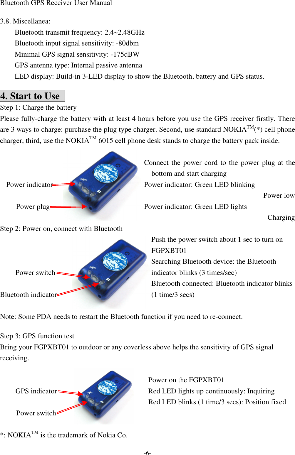 Bluetooth GPS Receiver User Manual -6-  3.8. Miscellanea: Bluetooth transmit frequency: 2.4~2.48GHz Bluetooth input signal sensitivity: -80dbm Minimal GPS signal sensitivity: -175dBW GPS antenna type: Internal passive antenna LED display: Build-in 3-LED display to show the Bluetooth, battery and GPS status.  4. Start to Use   Step 1: Charge the battery Please fully-charge the battery with at least 4 hours before you use the GPS receiver firstly. There are 3 ways to charge: purchase the plug type charger. Second, use standard NOKIATM(*) cell phone charger, third, use the NOKIATM 6015 cell phone desk stands to charge the battery pack inside.  Connect the power cord to the power plug at the bottom and start charging Power indicator: Green LED blinking Power low    Power indicator  Power plug  Power indicator: Green LED lights Charging Step 2: Power on, connect with Bluetooth Push the power switch about 1 sec to turn on FGPXBT01 Searching Bluetooth device: the Bluetooth indicator blinks (3 times/sec)    Power switch  Bluetooth indicator  Bluetooth connected: Bluetooth indicator blinks (1 time/3 secs) Note: Some PDA needs to restart the Bluetooth function if you need to re-connect.    Step 3: GPS function test Bring your FGPXBT01 to outdoor or any coverless above helps the sensitivity of GPS signal receiving.  Power on the FGPXBT01 Red LED lights up continuously: Inquiring   GPS indicator  Power switch   Red LED blinks (1 time/3 secs): Position fixed *: NOKIATM is the trademark of Nokia Co. 