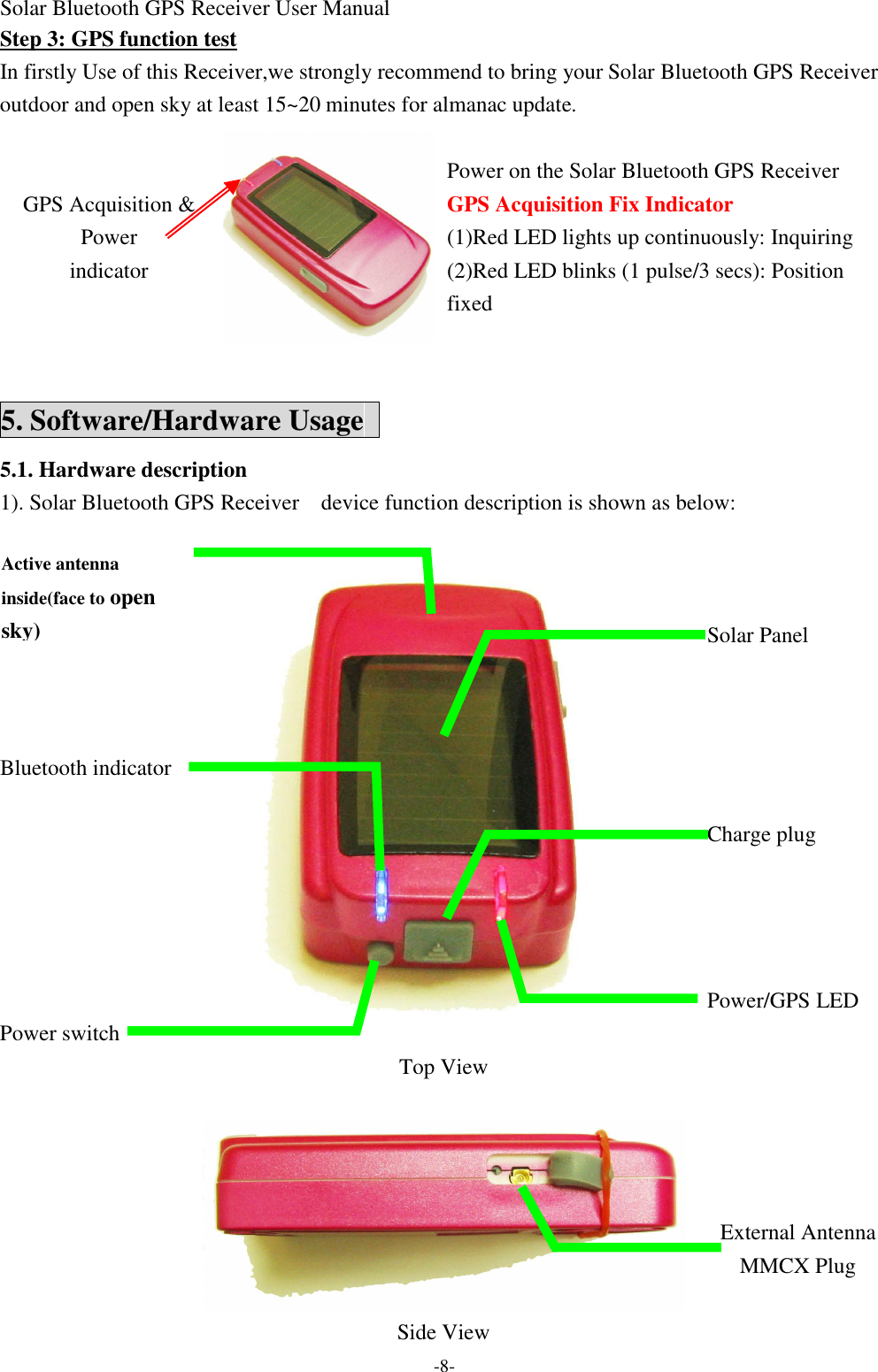 Solar Bluetooth GPS Receiver User Manual -8- Step 3: GPS function test In firstly Use of this Receiver,we strongly recommend to bring your Solar Bluetooth GPS Receiver  outdoor and open sky at least 15~20 minutes for almanac update.  Power on the Solar Bluetooth GPS Receiver   GPS Acquisition Fix Indicator (1)Red LED lights up continuously: Inquiring   GPS Acquisition &amp; Power indicator  (2)Red LED blinks (1 pulse/3 secs): Position fixed  5. Software/Hardware Usage   5.1. Hardware description 1). Solar Bluetooth GPS Receiver  device function description is shown as below:            Solar Panel           Bluetooth indicator        Charge plug               Power/GPS LED  Power switch  Top View              External Antenna   MMCX Plug      Side View     Active antenna inside(face to open sky) 