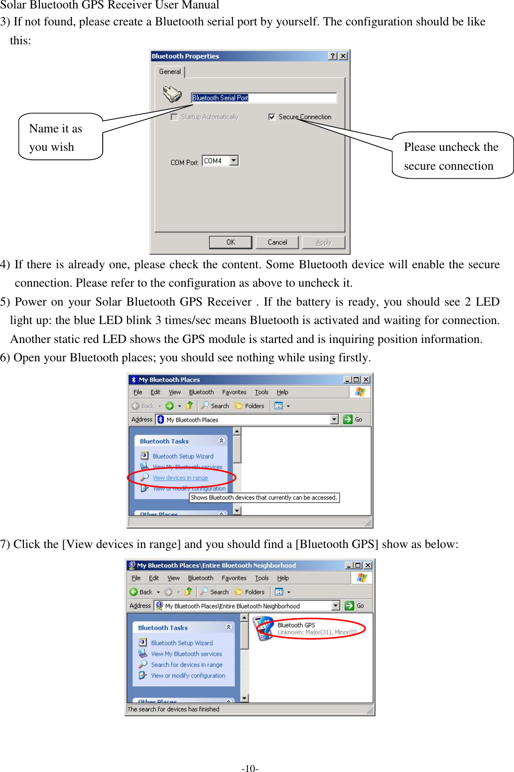 Solar Bluetooth GPS Receiver User Manual -10- 3) If not found, please create a Bluetooth serial port by yourself. The configuration should be like this:    4) If there is already one, please check the content. Some Bluetooth device will enable the secure connection. Please refer to the configuration as above to uncheck it. 5) Power on your Solar Bluetooth GPS Receiver . If the battery is ready, you should see 2 LED light up: the blue LED blink 3 times/sec means Bluetooth is activated and waiting for connection. Another static red LED shows the GPS module is started and is inquiring position information. 6) Open your Bluetooth places; you should see nothing while using firstly.  7) Click the [View devices in range] and you should find a [Bluetooth GPS] show as below:  Please uncheck the secure connection Name it as you wish 