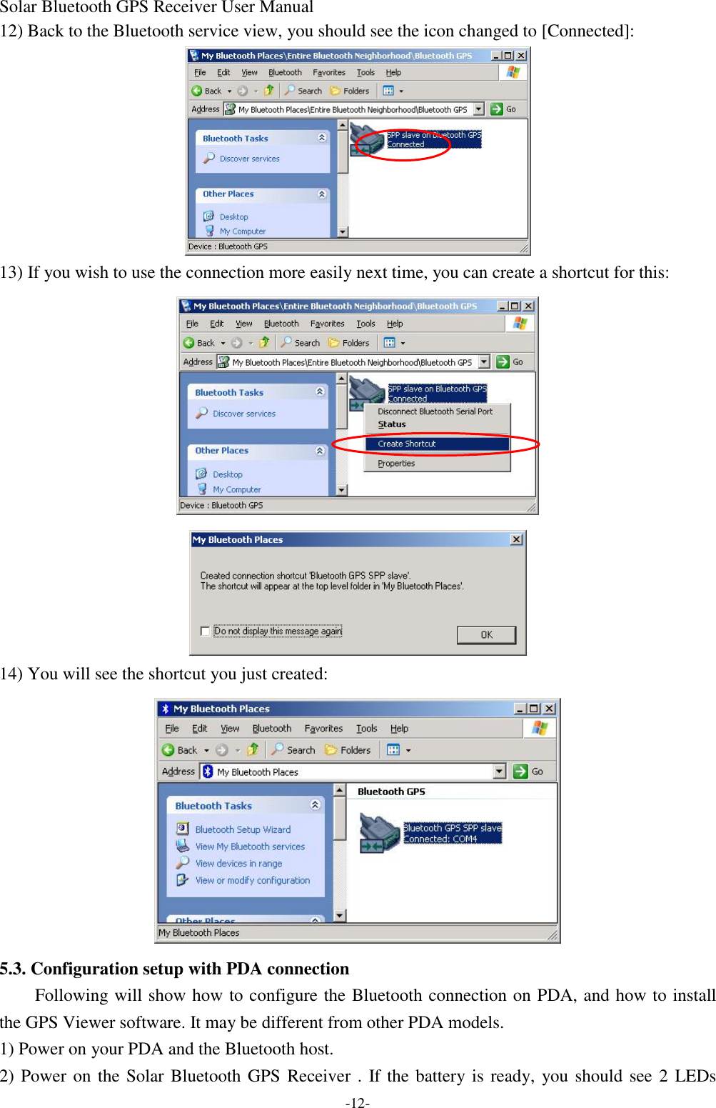 Solar Bluetooth GPS Receiver User Manual -12- 12) Back to the Bluetooth service view, you should see the icon changed to [Connected]:  13) If you wish to use the connection more easily next time, you can create a shortcut for this:   14) You will see the shortcut you just created:  5.3. Configuration setup with PDA connection Following will show how to configure the Bluetooth connection on PDA, and how to install the GPS Viewer software. It may be different from other PDA models. 1) Power on your PDA and the Bluetooth host. 2) Power on the Solar Bluetooth GPS Receiver . If the battery is ready, you should see 2 LEDs 