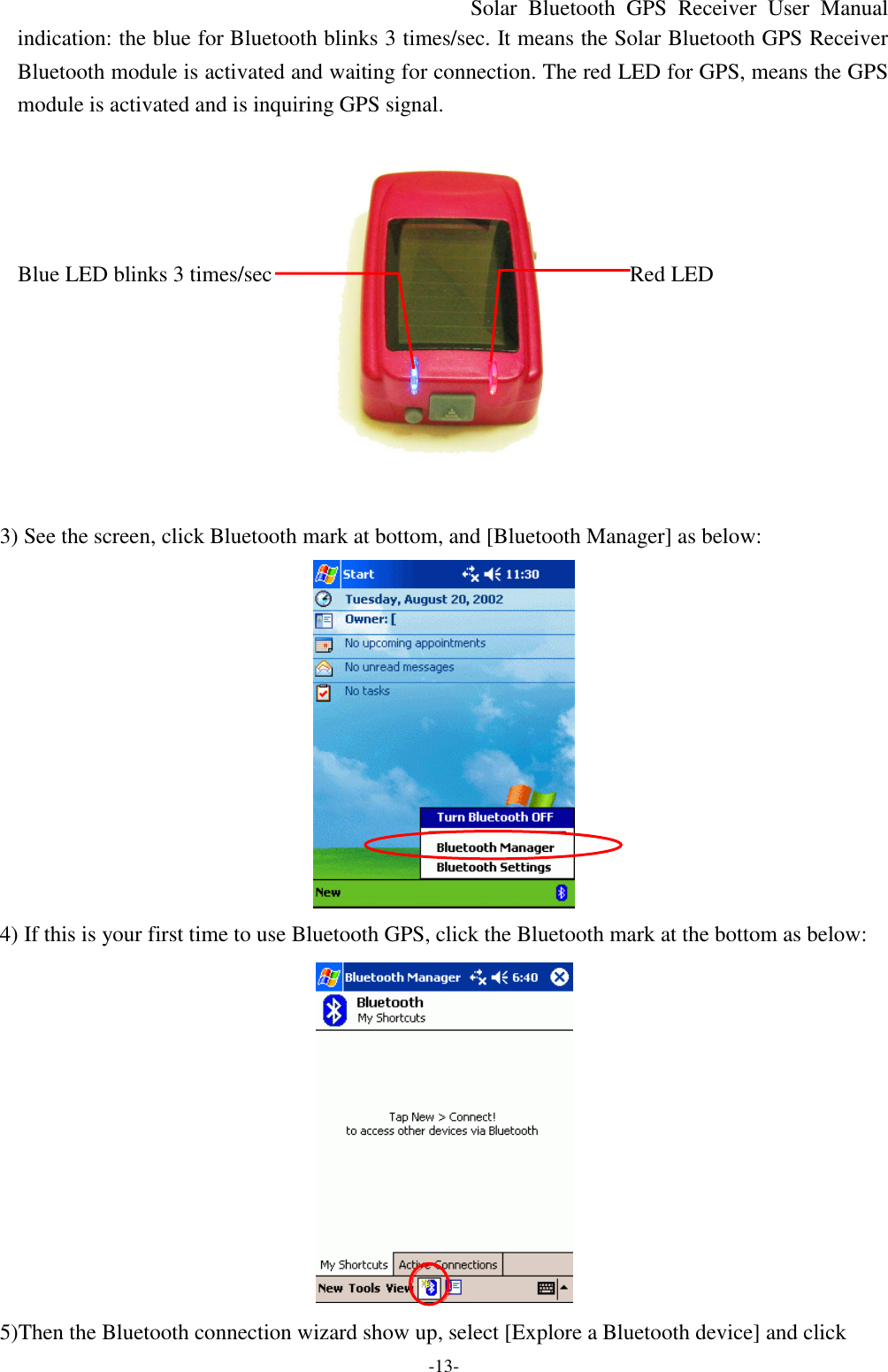 Solar Bluetooth  GPS Receiver User Manual -13- indication: the blue for Bluetooth blinks 3 times/sec. It means the Solar Bluetooth GPS Receiver  Bluetooth module is activated and waiting for connection. The red LED for GPS, means the GPS module is activated and is inquiring GPS signal.             Blue LED blinks 3 times/sec Red LED           3) See the screen, click Bluetooth mark at bottom, and [Bluetooth Manager] as below:  4) If this is your first time to use Bluetooth GPS, click the Bluetooth mark at the bottom as below:  5)Then the Bluetooth connection wizard show up, select [Explore a Bluetooth device] and click  