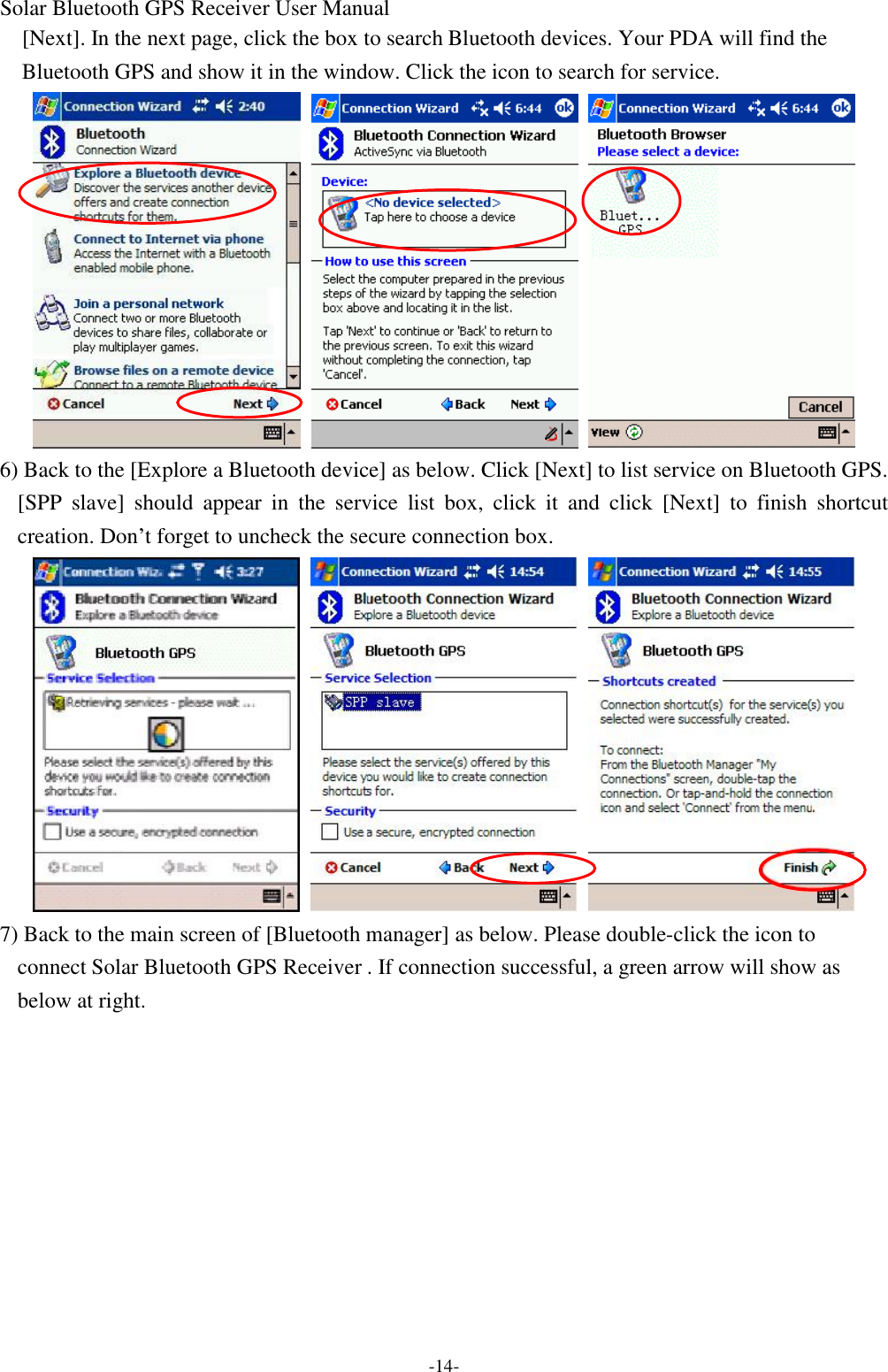 Solar Bluetooth GPS Receiver User Manual -14- [Next]. In the next page, click the box to search Bluetooth devices. Your PDA will find the Bluetooth GPS and show it in the window. Click the icon to search for service.    6) Back to the [Explore a Bluetooth device] as below. Click [Next] to list service on Bluetooth GPS. [SPP slave] should appear in the service list box, click it and click [Next] to finish shortcut creation. Don’t forget to uncheck the secure connection box.    7) Back to the main screen of [Bluetooth manager] as below. Please double-click the icon to connect Solar Bluetooth GPS Receiver . If connection successful, a green arrow will show as below at right. 