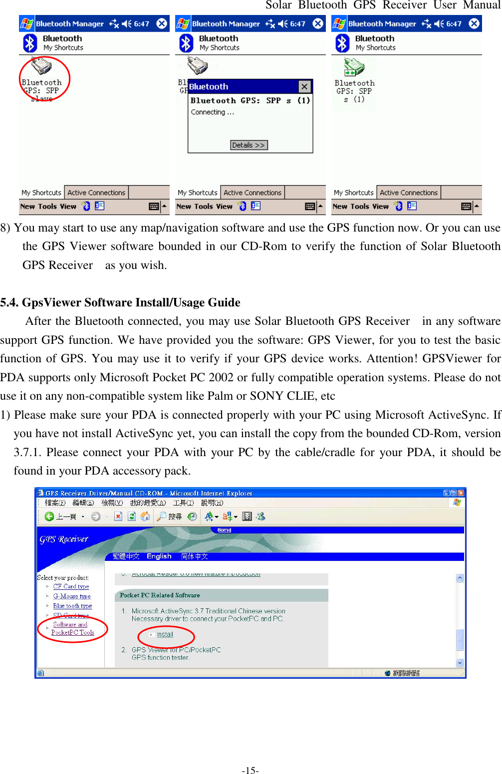 Solar Bluetooth  GPS Receiver User Manual -15-    8) You may start to use any map/navigation software and use the GPS function now. Or you can use the GPS Viewer software bounded in our CD-Rom to verify the function of Solar Bluetooth GPS Receiver   as you wish.  5.4. GpsViewer Software Install/Usage Guide After the Bluetooth connected, you may use Solar Bluetooth GPS Receiver  in any software support GPS function. We have provided you the software: GPS Viewer, for you to test the basic function of GPS. You may use it to verify if your GPS device works. Attention! GPSViewer for PDA supports only Microsoft Pocket PC 2002 or fully compatible operation systems. Please do not use it on any non-compatible system like Palm or SONY CLIE, etc 1) Please make sure your PDA is connected properly with your PC using Microsoft ActiveSync. If you have not install ActiveSync yet, you can install the copy from the bounded CD-Rom, version 3.7.1. Please connect your PDA with your PC by the cable/cradle for your PDA, it should be found in your PDA accessory pack.  