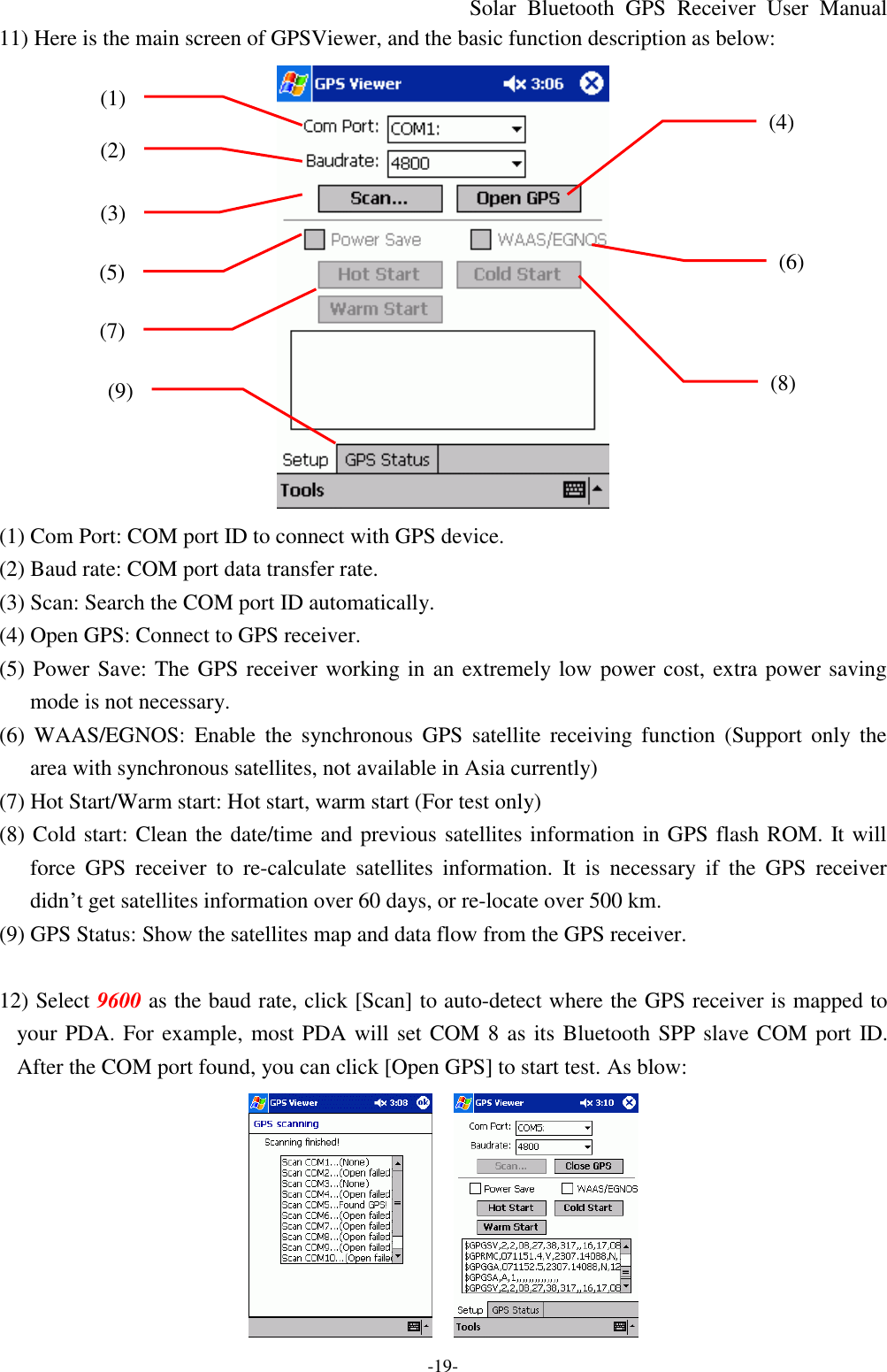 Solar Bluetooth  GPS Receiver User Manual -19- 11) Here is the main screen of GPSViewer, and the basic function description as below:  (1) Com Port: COM port ID to connect with GPS device. (2) Baud rate: COM port data transfer rate. (3) Scan: Search the COM port ID automatically. (4) Open GPS: Connect to GPS receiver. (5) Power Save: The GPS receiver working in an extremely low power cost, extra power saving mode is not necessary. (6) WAAS/EGNOS: Enable the  synchronous GPS satellite receiving function (Support only the area with synchronous satellites, not available in Asia currently) (7) Hot Start/Warm start: Hot start, warm start (For test only) (8) Cold start: Clean the date/time and previous satellites information in GPS flash ROM. It will force GPS receiver to re-calculate  satellites information. It is necessary if the GPS receiver didn’t get satellites information over 60 days, or re-locate over 500 km.   (9) GPS Status: Show the satellites map and data flow from the GPS receiver.  12) Select 9600 as the baud rate, click [Scan] to auto-detect where the GPS receiver is mapped to your PDA. For example, most PDA will set COM 8 as its Bluetooth SPP slave COM port ID. After the COM port found, you can click [Open GPS] to start test. As blow:     (1) (2) (3) (4) (5) (6) (7) (8) (9) 