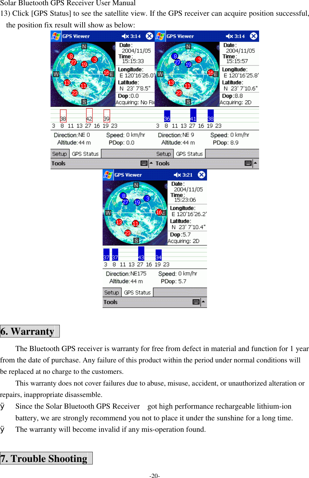 Solar Bluetooth GPS Receiver User Manual -20- 13) Click [GPS Status] to see the satellite view. If the GPS receiver can acquire position successful, the position fix result will show as below:   6. Warranty   The Bluetooth GPS receiver is warranty for free from defect in material and function for 1 year from the date of purchase. Any failure of this product within the period under normal conditions will be replaced at no charge to the customers. This warranty does not cover failures due to abuse, misuse, accident, or unauthorized alteration or repairs, inappropriate disassemble. Ø Since the Solar Bluetooth GPS Receiver   got high performance rechargeable lithium-ion battery, we are strongly recommend you not to place it under the sunshine for a long time. Ø The warranty will become invalid if any mis-operation found.  7. Trouble Shooting   