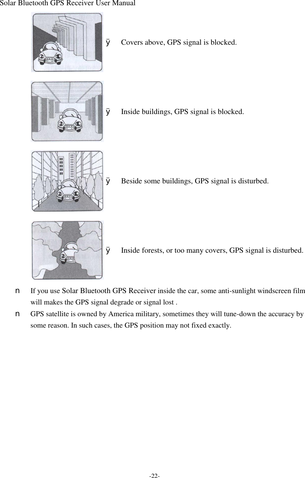 Solar Bluetooth GPS Receiver User Manual -22-  Ø Covers above, GPS signal is blocked.  Ø Inside buildings, GPS signal is blocked.  Ø Beside some buildings, GPS signal is disturbed.  Ø Inside forests, or too many covers, GPS signal is disturbed. n  If you use Solar Bluetooth GPS Receiver inside the car, some anti-sunlight windscreen film will makes the GPS signal degrade or signal lost . n  GPS satellite is owned by America military, sometimes they will tune-down the accuracy by some reason. In such cases, the GPS position may not fixed exactly.    