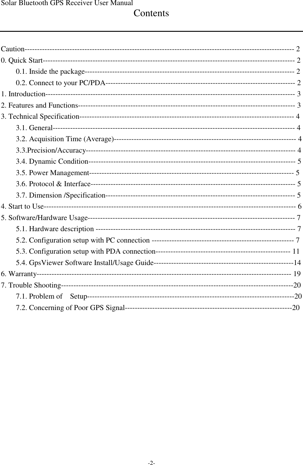 Solar Bluetooth GPS Receiver User Manual -2- Contents   Caution------------------------------------------------------------------------------------------------------------ 2 0. Quick Start----------------------------------------------------------------------------------------------------- 2 0.1. Inside the package------------------------------------------------------------------------------------ 2 0.2. Connect to your PC/PDA---------------------------------------------------------------------------- 2 1. Introduction---------------------------------------------------------------------------------------------------- 3 2. Features and Functions--------------------------------------------------------------------------------------- 3 3. Technical Specification-------------------------------------------------------------------------------------- 4 3.1. General------------------------------------------------------------------------------------------------- 4 3.2. Acquisition Time (Average)------------------------------------------------------------------------- 4 3.3.Precision/Accuracy------------------------------------------------------------------------------------ 4 3.4. Dynamic Condition----------------------------------------------------------------------------------- 5 3.5. Power Management---------------------------------------------------------------------------------- 5 3.6. Protocol &amp; Interface---------------------------------------------------------------------------------- 5 3.7. Dimension /Specification---------------------------------------------------------------------------- 5 4. Start to Use----------------------------------------------------------------------------------------------------- 6 5. Software/Hardware Usage----------------------------------------------------------------------------------- 7 5.1. Hardware description -------------------------------------------------------------------------------- 7 5.2. Configuration setup with PC connection --------------------------------------------------------- 7 5.3. Configuration setup with PDA connection------------------------------------------------------ 11 5.4. GpsViewer Software Install/Usage Guide--------------------------------------------------------14 6. Warranty------------------------------------------------------------------------------------------------------ 19 7. Trouble Shooting---------------------------------------------------------------------------------------------20 7.1. Problem of  Setup-----------------------------------------------------------------------------------20 7.2. Concerning of Poor GPS Signal-------------------------------------------------------------------20 
