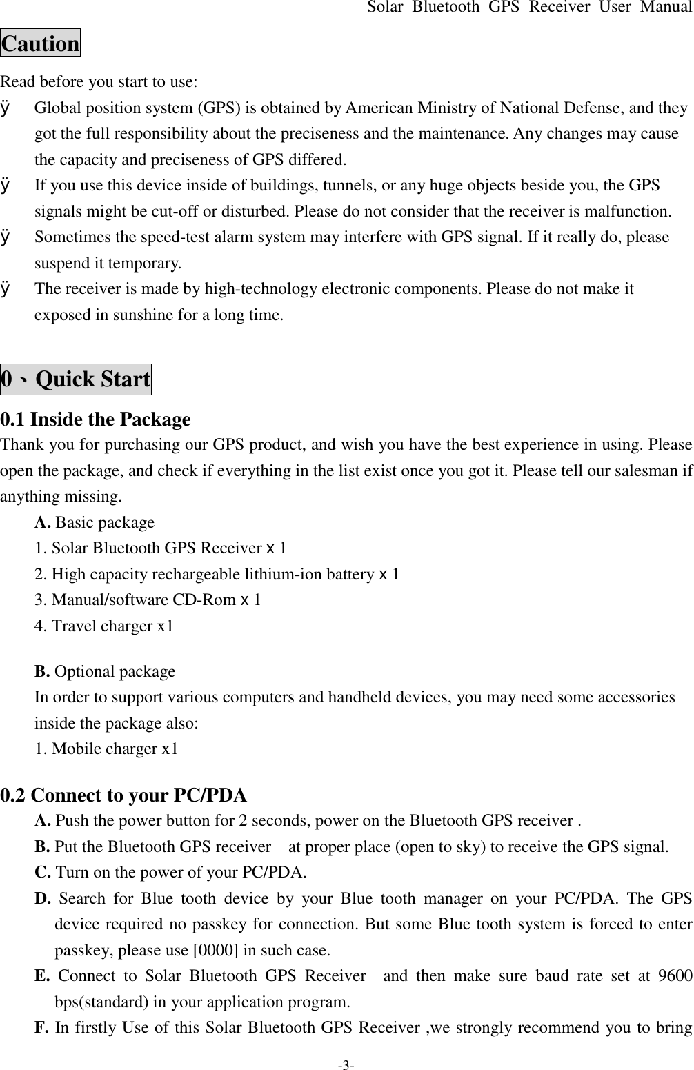 Solar Bluetooth  GPS Receiver User Manual -3- Caution Read before you start to use: Ø Global position system (GPS) is obtained by American Ministry of National Defense, and they got the full responsibility about the preciseness and the maintenance. Any changes may cause the capacity and preciseness of GPS differed. Ø If you use this device inside of buildings, tunnels, or any huge objects beside you, the GPS signals might be cut-off or disturbed. Please do not consider that the receiver is malfunction. Ø Sometimes the speed-test alarm system may interfere with GPS signal. If it really do, please suspend it temporary.   Ø The receiver is made by high-technology electronic components. Please do not make it exposed in sunshine for a long time.  0、Quick Start 0.1 Inside the Package Thank you for purchasing our GPS product, and wish you have the best experience in using. Please open the package, and check if everything in the list exist once you got it. Please tell our salesman if anything missing. A. Basic package 1. Solar Bluetooth GPS Receiver x 1 2. High capacity rechargeable lithium-ion battery x 1 3. Manual/software CD-Rom x 1 4. Travel charger x1    B. Optional package   In order to support various computers and handheld devices, you may need some accessories inside the package also:   1. Mobile charger x1  0.2 Connect to your PC/PDA A. Push the power button for 2 seconds, power on the Bluetooth GPS receiver . B. Put the Bluetooth GPS receiver  at proper place (open to sky) to receive the GPS signal. C. Turn on the power of your PC/PDA. D.  Search for  Blue  tooth device by your  Blue  tooth manager on your PC/PDA. The GPS device required no passkey for connection. But some Blue tooth system is forced to enter passkey, please use [0000] in such case. E.  Connect to Solar  Bluetooth  GPS Receiver  and then  make sure baud rate set at 9600 bps(standard) in your application program. F. In firstly Use of this Solar Bluetooth GPS Receiver ,we strongly recommend you to bring  