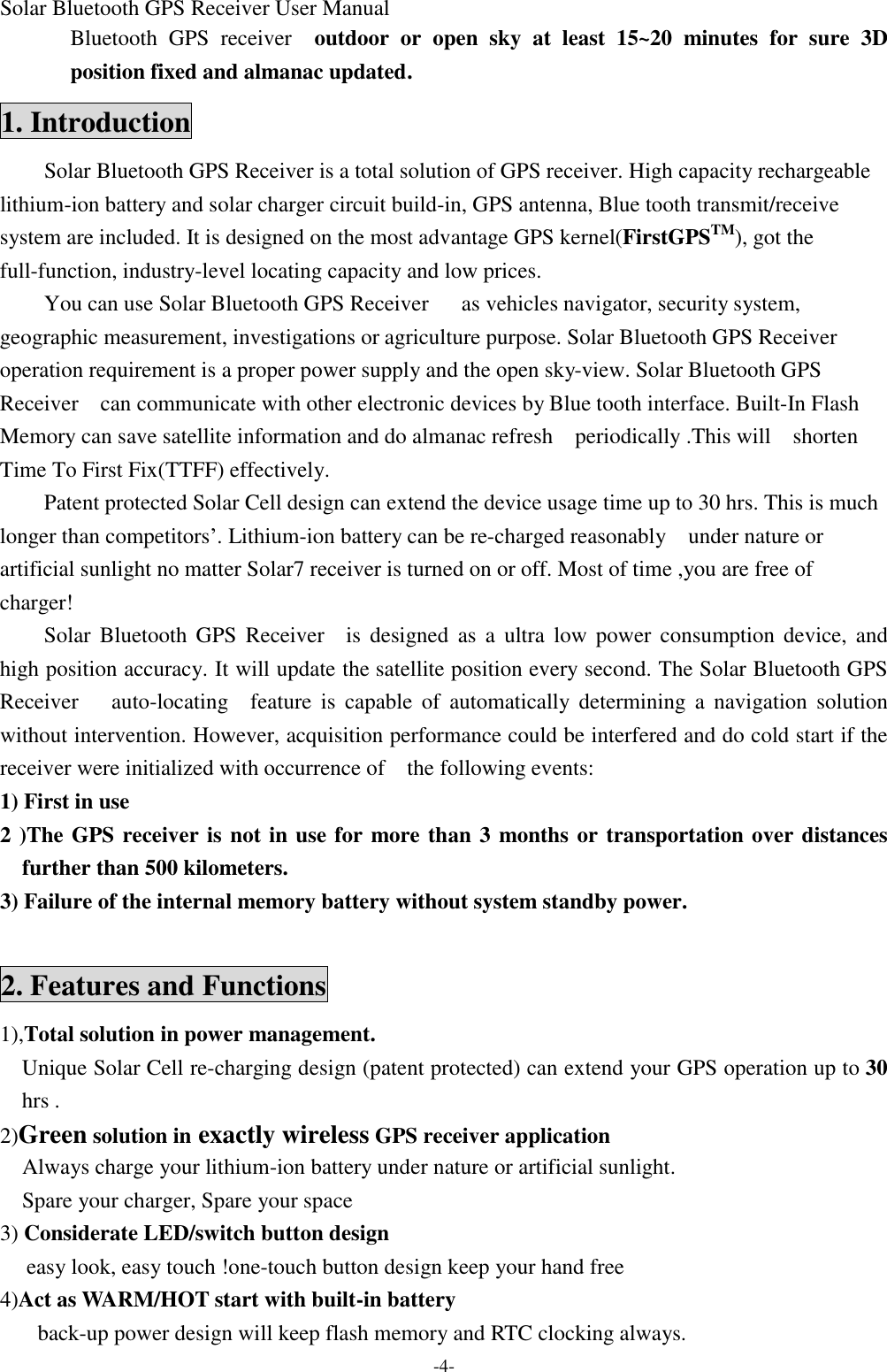 Solar Bluetooth GPS Receiver User Manual -4- Bluetooth  GPS receiver  outdoor or open sky at least 15~20  minutes for sure 3D position fixed and almanac updated. 1. Introduction Solar Bluetooth GPS Receiver is a total solution of GPS receiver. High capacity rechargeable lithium-ion battery and solar charger circuit build-in, GPS antenna, Blue tooth transmit/receive system are included. It is designed on the most advantage GPS kernel(FirstGPSTM), got the full-function, industry-level locating capacity and low prices. You can use Solar Bluetooth GPS Receiver   as vehicles navigator, security system, geographic measurement, investigations or agriculture purpose. Solar Bluetooth GPS Receiver operation requirement is a proper power supply and the open sky-view. Solar Bluetooth GPS Receiver  can communicate with other electronic devices by Blue tooth interface. Built-In Flash Memory can save satellite information and do almanac refresh  periodically .This will  shorten Time To First Fix(TTFF) effectively. Patent protected Solar Cell design can extend the device usage time up to 30 hrs. This is much longer than competitors’. Lithium-ion battery can be re-charged reasonably  under nature or artificial sunlight no matter Solar7 receiver is turned on or off. Most of time ,you are free of  charger! Solar  Bluetooth GPS Receiver  is designed as a ultra low  power consumption device, and high position accuracy. It will update the satellite position every second. The Solar Bluetooth GPS Receiver   auto-locating  feature is capable of automatically determining a navigation solution without intervention. However, acquisition performance could be interfered and do cold start if the receiver were initialized with occurrence of  the following events: 1) First in use   2 )The GPS receiver is not in use for more than 3 months or transportation over distances further than 500 kilometers. 3) Failure of the internal memory battery without system standby power.  2. Features and Functions 1),Total solution in power management.   Unique Solar Cell re-charging design (patent protected) can extend your GPS operation up to 30 hrs .         2)Green solution in exactly wireless GPS receiver application   Always charge your lithium-ion battery under nature or artificial sunlight.   Spare your charger, Spare your space 3) Considerate LED/switch button design  easy look, easy touch !one-touch button design keep your hand free 4)Act as WARM/HOT start with built-in battery     back-up power design will keep flash memory and RTC clocking always. 