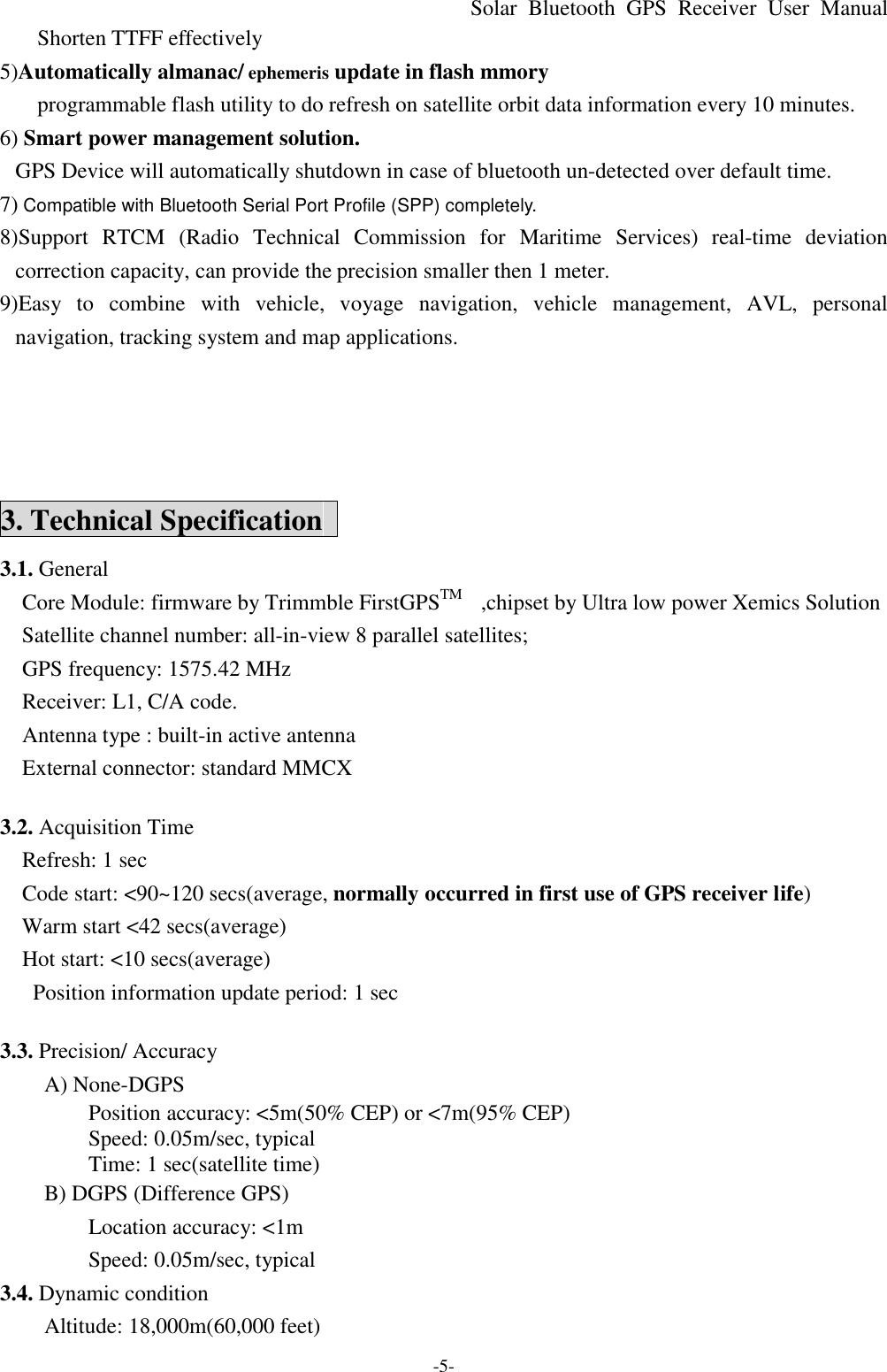 Solar Bluetooth  GPS Receiver User Manual -5- Shorten TTFF effectively 5)Automatically almanac/ ephemeris update in flash mmory   programmable flash utility to do refresh on satellite orbit data information every 10 minutes.   6) Smart power management solution.   GPS Device will automatically shutdown in case of bluetooth un-detected over default time. 7) Compatible with Bluetooth Serial Port Profile (SPP) completely. 8)Support  RTCM (Radio Technical Commission for Maritime Services) real-time deviation correction capacity, can provide the precision smaller then 1 meter. 9)Easy to combine with vehicle,  voyage  navigation, vehicle management, AVL, personal navigation, tracking system and map applications.      3. Technical Specification   3.1. General   Core Module: firmware by Trimmble FirstGPSTM   ,chipset by Ultra low power Xemics Solution   Satellite channel number: all-in-view 8 parallel satellites;     GPS frequency: 1575.42 MHz   Receiver: L1, C/A code.   Antenna type : built-in active antenna External connector: standard MMCX    3.2. Acquisition Time   Refresh: 1 sec   Code start: &lt;90~120 secs(average, normally occurred in first use of GPS receiver life)   Warm start &lt;42 secs(average)   Hot start: &lt;10 secs(average)   Position information update period: 1 sec  3.3. Precision/ Accuracy   A) None-DGPS Position accuracy: &lt;5m(50% CEP) or &lt;7m(95% CEP) Speed: 0.05m/sec, typical Time: 1 sec(satellite time) B) DGPS (Difference GPS) Location accuracy: &lt;1m Speed: 0.05m/sec, typical 3.4. Dynamic condition Altitude: 18,000m(60,000 feet) 