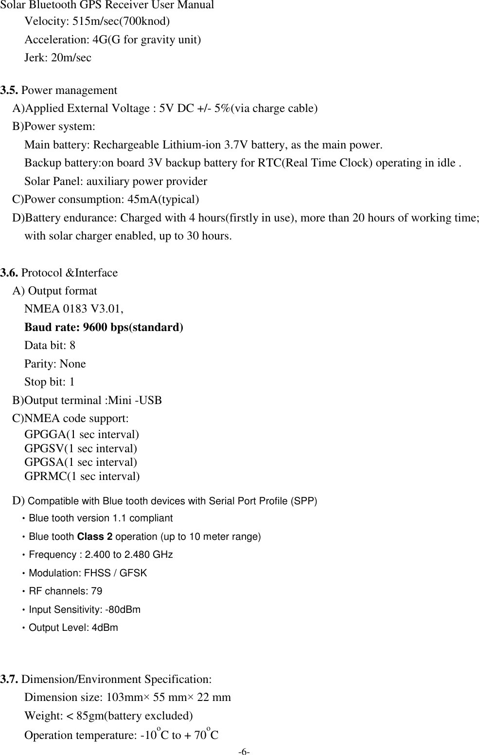 Solar Bluetooth GPS Receiver User Manual -6- Velocity: 515m/sec(700knod) Acceleration: 4G(G for gravity unit) Jerk: 20m/sec  3.5. Power management   A)Applied External Voltage : 5V DC +/- 5%(via charge cable)   B)Power system: Main battery: Rechargeable Lithium-ion 3.7V battery, as the main power. Backup battery:on board 3V backup battery for RTC(Real Time Clock) operating in idle . Solar Panel: auxiliary power provider   C)Power consumption: 45mA(typical)   D)Battery endurance: Charged with 4 hours(firstly in use), more than 20 hours of working time; with solar charger enabled, up to 30 hours.    3.6. Protocol &amp;Interface   A) Output format NMEA 0183 V3.01,   Baud rate: 9600 bps(standard) Data bit: 8 Parity: None Stop bit: 1   B)Output terminal :Mini -USB C)NMEA code support: GPGGA(1 sec interval) GPGSV(1 sec interval) GPGSA(1 sec interval) GPRMC(1 sec interval) D) Compatible with Blue tooth devices with Serial Port Profile (SPP)        •Blue tooth version 1.1 compliant        •Blue tooth Class 2 operation (up to 10 meter range)        •Frequency : 2.400 to 2.480 GHz        •Modulation: FHSS / GFSK        •RF channels: 79        •Input Sensitivity: -80dBm        •Output Level: 4dBm       3.7. Dimension/Environment Specification: Dimension size: 103mm× 55 mm× 22 mm Weight: &lt; 85gm(battery excluded) Operation temperature: -10oC to + 70oC 