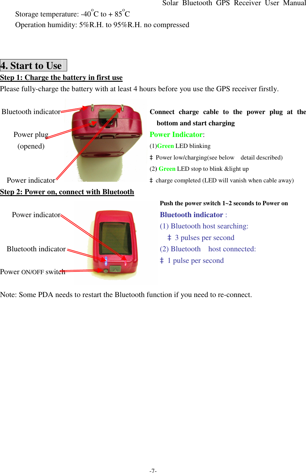 Solar Bluetooth  GPS Receiver User Manual -7- Storage temperature: -40oC to + 85oC Operation humidity: 5%R.H. to 95%R.H. no compressed    4. Start to Use   Step 1: Charge the battery in first use Please fully-charge the battery with at least 4 hours before you use the GPS receiver firstly.    Connect charge cable to the power plug at the bottom and start charging Power Indicator: (1)Green LED blinking àPower low/charging(see below  detail described)  Bluetooth indicator  Power plug (opened)   Power indicator  (2) Green LED stop to blink &amp;light up   àcharge completed (LED will vanish when cable away) Step 2: Power on, connect with Bluetooth Push the power switch 1~2 seconds to Power on   Bluetooth indicator : (1) Bluetooth host searching: à3 pulses per second (2) Bluetooth  host connected: à1 pulse per second  Power indicator   Bluetooth indicator   Power ON/OFF switch    Note: Some PDA needs to restart the Bluetooth function if you need to re-connect.    