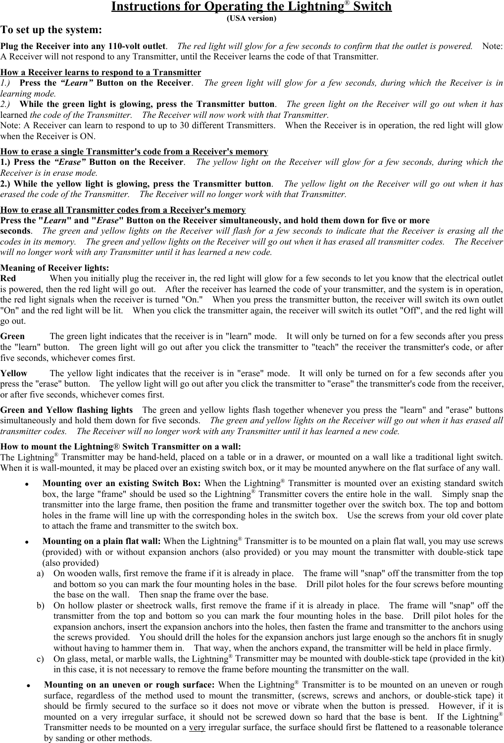 Instructions for Operating the Lightning® Switch(USA version)To set up the system:Plug the Receiver into any 110-volt outlet.  The red light will glow for a few seconds to confirm that the outlet is powered.    Note:A Receiver will not respond to any Transmitter, until the Receiver learns the code of that Transmitter.How a Receiver learns to respond to a Transmitter1.)  Press the “Learn”  Button on the Receiver.  The green light will glow for a few seconds, during which the Receiver is inlearning mode.2.)  While the green light is glowing, press the Transmitter button.  The green light on the Receiver will go out when it haslearned the code of the Transmitter.    The Receiver will now work with that Transmitter.Note: A Receiver can learn to respond to up to 30 different Transmitters.  When the Receiver is in operation, the red light will glowwhen the Receiver is ON.How to erase a single Transmitter&apos;s code from a Receiver&apos;s memory1.) Press the “Erase” Button on the Receiver.  The yellow light on the Receiver will glow for a few seconds, during which theReceiver is in erase mode.2.) While the yellow light is glowing, press the Transmitter button.  The yellow light on the Receiver will go out when it haserased the code of the Transmitter.    The Receiver will no longer work with that Transmitter.How to erase all Transmitter codes from a Receiver&apos;s memoryPress the &quot;Learn&quot; and &quot;Erase&quot; Button on the Receiver simultaneously, and hold them down for five or moreseconds.  The green and yellow lights on the Receiver will flash for a few seconds to indicate that the Receiver is erasing all thecodes in its memory.    The green and yellow lights on the Receiver will go out when it has erased all transmitter codes.  The Receiverwill no longer work with any Transmitter until it has learned a new code.Meaning of Receiver lights:Red When you initially plug the receiver in, the red light will glow for a few seconds to let you know that the electrical outletis powered, then the red light will go out.    After the receiver has learned the code of your transmitter, and the system is in operation,the red light signals when the receiver is turned &quot;On.&quot;    When you press the transmitter button, the receiver will switch its own outlet&quot;On&quot; and the red light will be lit.    When you click the transmitter again, the receiver will switch its outlet &quot;Off&quot;, and the red light willgo out.Green  The green light indicates that the receiver is in &quot;learn&quot; mode.    It will only be turned on for a few seconds after you pressthe &quot;learn&quot; button.    The green light will go out after you click the transmitter to &quot;teach&quot; the receiver the transmitter&apos;s code, or afterfive seconds, whichever comes first.Yellow The yellow light indicates that the receiver is in &quot;erase&quot; mode.    It will only be turned on for a few seconds after youpress the &quot;erase&quot; button.    The yellow light will go out after you click the transmitter to &quot;erase&quot; the transmitter&apos;s code from the receiver,or after five seconds, whichever comes first.Green and Yellow flashing lights    The green and yellow lights flash together whenever you press the &quot;learn&quot; and &quot;erase&quot; buttonssimultaneously and hold them down for five seconds.    The green and yellow lights on the Receiver will go out when it has erased alltransmitter codes.    The Receiver will no longer work with any Transmitter until it has learned a new code.How to mount the Lightning® Switch Transmitter on a wall:The Lightning® Transmitter may be hand-held, placed on a table or in a drawer, or mounted on a wall like a traditional light switch.When it is wall-mounted, it may be placed over an existing switch box, or it may be mounted anywhere on the flat surface of any wall.z Mounting over an existing Switch Box: When the Lightning® Transmitter is mounted over an existing standard switchbox, the large &quot;frame&quot; should be used so the Lightning® Transmitter covers the entire hole in the wall.    Simply snap thetransmitter into the large frame, then position the frame and transmitter together over the switch box. The top and bottomholes in the frame will line up with the corresponding holes in the switch box.    Use the screws from your old cover plateto attach the frame and transmitter to the switch box.z Mounting on a plain flat wall: When the Lightning® Transmitter is to be mounted on a plain flat wall, you may use screws(provided) with or without expansion anchors (also provided) or you may mount the transmitter with double-stick tape(also provided)a) On wooden walls, first remove the frame if it is already in place.    The frame will &quot;snap&quot; off the transmitter from the topand bottom so you can mark the four mounting holes in the base.    Drill pilot holes for the four screws before mountingthe base on the wall.    Then snap the frame over the base.b) On hollow plaster or sheetrock walls, first remove the frame if it is already in place.    The frame will &quot;snap&quot; off thetransmitter from the top and bottom so you can mark the four mounting holes in the base.  Drill pilot holes for theexpansion anchors, insert the expansion anchors into the holes, then fasten the frame and transmitter to the anchors usingthe screws provided.    You should drill the holes for the expansion anchors just large enough so the anchors fit in snuglywithout having to hammer them in.    That way, when the anchors expand, the transmitter will be held in place firmly.c) On glass, metal, or marble walls, the Lightning® Transmitter may be mounted with double-stick tape (provided in the kit)in this case, it is not necessary to remove the frame before mounting the transmitter on the wall.z Mounting on an uneven or rough surface: When the Lightning® Transmitter is to be mounted on an uneven or roughsurface, regardless of the method used to mount the transmitter, (screws, screws and anchors, or double-stick tape) itshould be firmly secured to the surface so it does not move or vibrate when the button is pressed.  However, if it ismounted on a very irregular surface, it should not be screwed down so hard that the base is bent.  If the Lightning®Transmitter needs to be mounted on a very irregular surface, the surface should first be flattened to a reasonable toleranceby sanding or other methods.