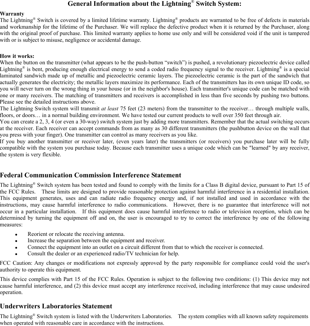 General Information about the Lightning® Switch System:WarrantyThe Lightning® Switch is covered by a limited lifetime warranty. Lightning® products are warranted to be free of defects in materialsand workmanship for the lifetime of the Purchaser. We will replace the defective product when it is returned by the Purchaser, alongwith the original proof of purchase. This limited warranty applies to home use only and will be considered void if the unit is tamperedwith or is subject to misuse, negligence or accidental damage.How it works:When the button on the transmitter (what appears to be the push-button “switch”) is pushed, a revolutionary piezoelectric device calledLightning® is bent, producing enough electrical energy to send a coded radio frequency signal to the receiver. Lightning® is a speciallaminated sandwich made up of metallic and piezoelectric ceramic layers. The piezoelectric ceramic is the part of the sandwich thatactually generates the electricity; the metallic layers maximize its performance. Each of the transmitters has its own unique ID code, soyou will never turn on the wrong thing in your house (or in the neighbor&apos;s house). Each transmitter&apos;s unique code can be matched withone or many receivers. The matching of transmitters and receivers is accomplished in less than five seconds by pushing two buttons.Please see the detailed instructions above.The Lightning Switch system will transmit at least 75 feet (23 meters) from the transmitter to the receiver… through multiple walls,floors, or doors… in a normal building environment. We have tested our current products to well over 350 feet through air.You can create a 2, 3, 4 (or even a 30-way) switch system just by adding more transmitters. Remember that the actual switching occursat the receiver. Each receiver can accept commands from as many as 30 different transmitters (the pushbutton device on the wall thatyou press with your finger). One transmitter can control as many receivers as you like.If you buy another transmitter or receiver later, (even years later) the transmitters (or receivers) you purchase later will be fullycompatible with the system you purchase today. Because each transmitter uses a unique code which can be &quot;learned&quot; by any receiver,the system is very flexible.   Federal Communication Commission Interference Statement  The Lightning® Switch system has been tested and found to comply with the limits for a Class B digital device, pursuant to Part 15 ofthe FCC Rules.    These limits are designed to provide reasonable protection against harmful interference in a residential installation.This equipment generates, uses and can radiate radio frequency energy and, if not installed and used in accordance with theinstructions, may cause harmful interference to radio communications.  However, there is no guarantee that interference will notoccur in a particular installation.    If this equipment does cause harmful interference to radio or television reception, which can bedetermined by turning the equipment off and on, the user is encouraged to try to correct the interference by one of the followingmeasures: z Reorient or relocate the receiving antenna.z Increase the separation between the equipment and receiver.z Connect the equipment into an outlet on a circuit different from that to which the receiver is connected.z Consult the dealer or an experienced radio/TV technician for help. FCC Caution: Any changes or modifications not expressly approved by the party responsible for compliance could void the user&apos;sauthority to operate this equipment. This device complies with Part 15 of the FCC Rules. Operation is subject to the following two conditions: (1) This device may notcause harmful interference, and (2) this device must accept any interference received, including interference that may cause undesiredoperation.  Underwriters Laboratories Statement The Lightning® Switch system is listed with the Underwriters Laboratories.    The system complies with all known safety requirementswhen operated with reasonable care in accordance with the instructions.