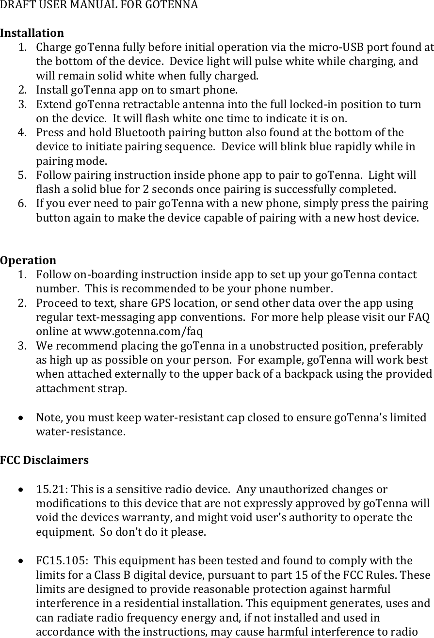 DRAFT USER MANUAL FOR GOTENNA  Installation 1. Charge goTenna fully before initial operation via the micro-USB port found at the bottom of the device.  Device light will pulse white while charging, and will remain solid white when fully charged. 2. Install goTenna app on to smart phone. 3. Extend goTenna retractable antenna into the full locked-in position to turn on the device.  It will flash white one time to indicate it is on. 4. Press and hold Bluetooth pairing button also found at the bottom of the device to initiate pairing sequence.  Device will blink blue rapidly while in pairing mode. 5. Follow pairing instruction inside phone app to pair to goTenna.  Light will flash a solid blue for 2 seconds once pairing is successfully completed. 6. If you ever need to pair goTenna with a new phone, simply press the pairing button again to make the device capable of pairing with a new host device.   Operation 1. Follow on-boarding instruction inside app to set up your goTenna contact number.  This is recommended to be your phone number. 2. Proceed to text, share GPS location, or send other data over the app using regular text-messaging app conventions.  For more help please visit our FAQ online at www.gotenna.com/faq 3. We recommend placing the goTenna in a unobstructed position, preferably as high up as possible on your person.  For example, goTenna will work best when attached externally to the upper back of a backpack using the provided attachment strap.  &bull; Note, you must keep water-resistant cap closed to ensure goTenna&rsquo;s limited water-resistance.  FCC Disclaimers  &bull; 15.21: This is a sensitive radio device.  Any unauthorized changes or modifications to this device that are not expressly approved by goTenna will void the devices warranty, and might void user&rsquo;s authority to operate the equipment.  So don&rsquo;t do it please.  &bull; FC15.105:  This equipment has been tested and found to comply with the limits for a Class B digital device, pursuant to part 15 of the FCC Rules. These limits are designed to provide reasonable protection against harmful interference in a residential installation. This equipment generates, uses and can radiate radio frequency energy and, if not installed and used in accordance with the instructions, may cause harmful interference to radio 