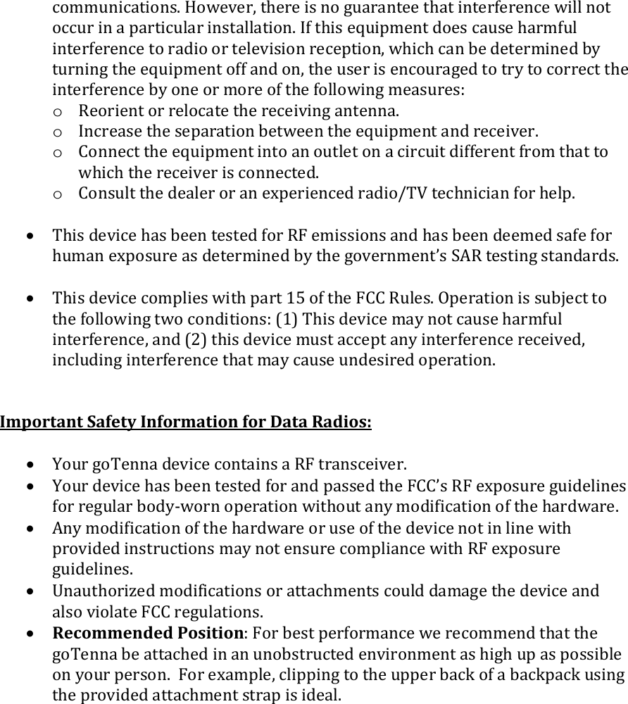 communications. However, there is no guarantee that interference will not occur in a particular installation. If this equipment does cause harmful interference to radio or television reception, which can be determined by turning the equipment off and on, the user is encouraged to try to correct the interference by one or more of the following measures: o Reorient or relocate the receiving antenna. o Increase the separation between the equipment and receiver. o Connect the equipment into an outlet on a circuit different from that to which the receiver is connected. o Consult the dealer or an experienced radio/TV technician for help.  &bull; This device has been tested for RF emissions and has been deemed safe for human exposure as determined by the government&rsquo;s SAR testing standards.  &bull; This device complies with part 15 of the FCC Rules. Operation is subject to the following two conditions: (1) This device may not cause harmful interference, and (2) this device must accept any interference received, including interference that may cause undesired operation.   Important Safety Information for Data Radios:  &bull; Your goTenna device contains a RF transceiver. &bull; Your device has been tested for and passed the FCC&rsquo;s RF exposure guidelines for regular body-worn operation without any modification of the hardware. &bull; Any modification of the hardware or use of the device not in line with provided instructions may not ensure compliance with RF exposure guidelines.   &bull; Unauthorized modifications or attachments could damage the device and also violate FCC regulations. &bull; Recommended Position: For best performance we recommend that the goTenna be attached in an unobstructed environment as high up as possible on your person.  For example, clipping to the upper back of a backpack using the provided attachment strap is ideal.  
