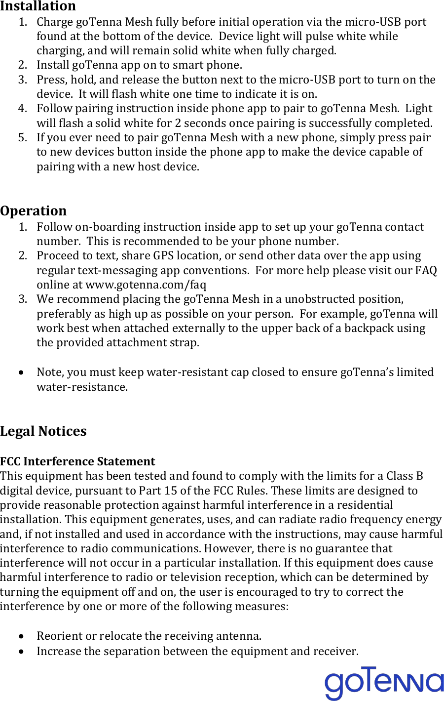 Installation 1. Charge goTenna Mesh fully before initial operation via the micro-USB port found at the bottom of the device.  Device light will pulse white while charging, and will remain solid white when fully charged. 2. Install goTenna app on to smart phone. 3. Press, hold, and release the button next to the micro-USB port to turn on the device.  It will flash white one time to indicate it is on. 4. Follow pairing instruction inside phone app to pair to goTenna Mesh.  Light will flash a solid white for 2 seconds once pairing is successfully completed. 5. If you ever need to pair goTenna Mesh with a new phone, simply press pair to new devices button inside the phone app to make the device capable of pairing with a new host device.   Operation 1. Follow on-boarding instruction inside app to set up your goTenna contact number.  This is recommended to be your phone number. 2. Proceed to text, share GPS location, or send other data over the app using regular text-messaging app conventions.  For more help please visit our FAQ online at www.gotenna.com/faq 3. We recommend placing the goTenna Mesh in a unobstructed position, preferably as high up as possible on your person.  For example, goTenna will work best when attached externally to the upper back of a backpack using the provided attachment strap.  &bull; Note, you must keep water-resistant cap closed to ensure goTenna&rsquo;s limited water-resistance.   Legal Notices  FCC Interference Statement This equipment has been tested and found to comply with the limits for a Class B digital device, pursuant to Part 15 of the FCC Rules. These limits are designed to provide reasonable protection against harmful interference in a residential installation. This equipment generates, uses, and can radiate radio frequency energy and, if not installed and used in accordance with the instructions, may cause harmful interference to radio communications. However, there is no guarantee that interference will not occur in a particular installation. If this equipment does cause harmful interference to radio or television reception, which can be determined by turning the equipment off and on, the user is encouraged to try to correct the interference by one or more of the following measures:  &bull; Reorient or relocate the receiving antenna. &bull; Increase the separation between the equipment and receiver. 