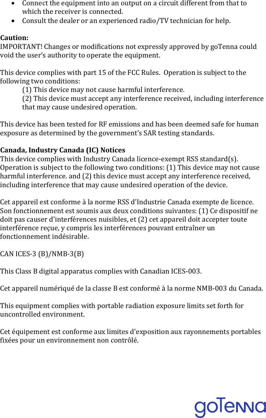  &bull; Connect the equipment into an output on a circuit different from that to which the receiver is connected. &bull; Consult the dealer or an experienced radio/TV technician for help.  Caution: IMPORTANT! Changes or modifications not expressly approved by goTenna could void the user&rsquo;s authority to operate the equipment.  This device complies with part 15 of the FCC Rules.  Operation is subject to the following two conditions:  (1) This device may not cause harmful interference. (2) This device must accept any interference received, including interference that may cause undesired operation.  This device has been tested for RF emissions and has been deemed safe for human exposure as determined by the government&rsquo;s SAR testing standards.  Canada, Industry Canada (IC) Notices This device complies with Industry Canada licence-exempt RSS standard(s). Operation is subject to the following two conditions: (1) This device may not cause harmful interference. and (2) this device must accept any interference received, including interference that may cause undesired operation of the device.  Cet appareil est conforme &agrave; la norme RSS d'Industrie Canada exempte de licence.  Son fonctionnement est soumis aux deux conditions suivantes: (1) Ce dispositif ne doit pas causer d'interf&eacute;rences nuisibles, et (2) cet appareil doit accepter toute interf&eacute;rence re&ccedil;ue, y compris les interf&eacute;rences pouvant entra&icirc;ner un fonctionnement ind&eacute;sirable.  CAN ICES-3 (B)/NMB-3(B)  This Class B digital apparatus complies with Canadian ICES-003.  Cet appareil num&eacute;riqu&eacute; de la classe B est conform&eacute; &agrave; la norme NMB-003 du Canada.  This equipment complies with portable radiation exposure limits set forth for uncontrolled environment.  Cet &eacute;quipement est conforme aux limites d'exposition aux rayonnements portables fix&eacute;es pour un environnement non contr&ocirc;l&eacute;.      