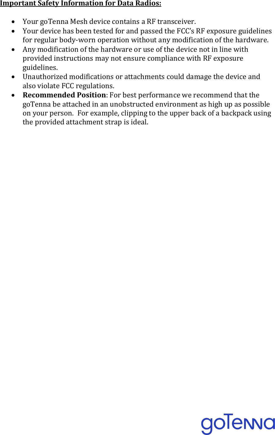  Important Safety Information for Data Radios:  &bull; Your goTenna Mesh device contains a RF transceiver. &bull; Your device has been tested for and passed the FCC&rsquo;s RF exposure guidelines for regular body-worn operation without any modification of the hardware. &bull; Any modification of the hardware or use of the device not in line with provided instructions may not ensure compliance with RF exposure guidelines.   &bull; Unauthorized modifications or attachments could damage the device and also violate FCC regulations. &bull; Recommended Position: For best performance we recommend that the goTenna be attached in an unobstructed environment as high up as possible on your person.  For example, clipping to the upper back of a backpack using the provided attachment strap is ideal.  