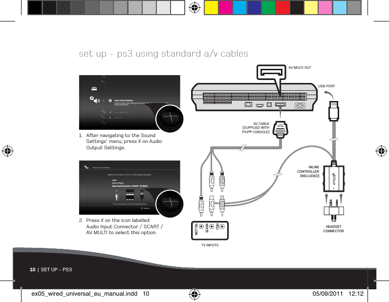 10  | SET UP - PS3set up - ps3 using standard a/v cables1.  Aer navigating to the Sound    Settings&apos; menu, press X on Audio   Output Settings.2.  Press X on the icon labelled:   Audio Input Connector / SCART /    AV MULTI to select this option.AV MULTI OUTINLINE CONTROLLER (INCLUDED)USB PORTAV CABLE (SUPPLIED WITH PS3™ CONSOLE)TV INPUTSYELLOWWHITEREDHEADSET CONNECTORex05_wired_universal_eu_manual.indd   10 05/09/2011   12:12