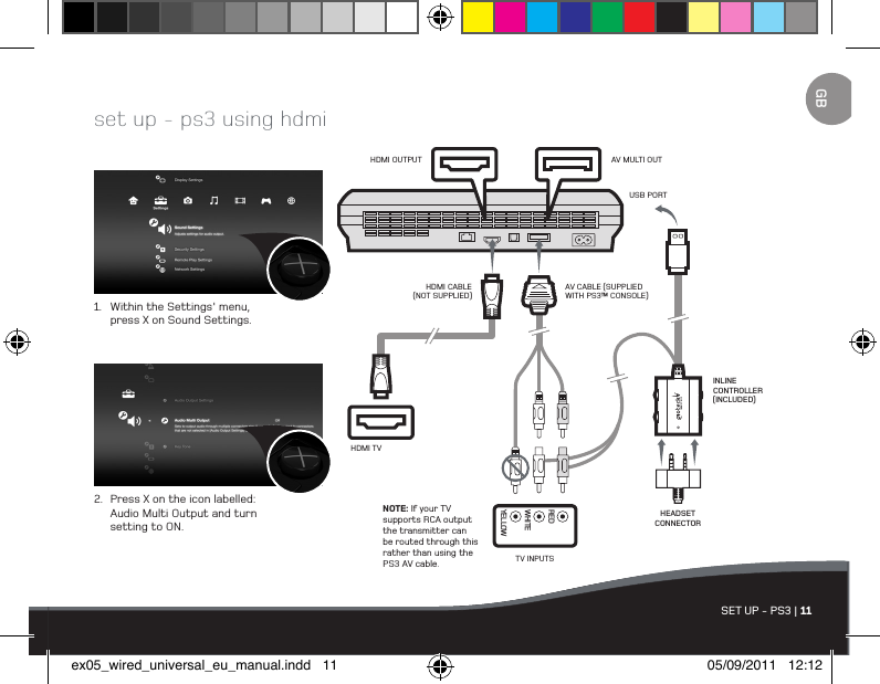 SET UP - PS3 | 11set up - ps3 using hdmi1.  Within the Settings&apos; menu,   press X on Sound Settings.2.  Press X on the icon labelled:   Audio Multi Output and turn    setting to ON.AV CABLE (SUPPLIED WITH PS3™ CONSOLE)HDMI TVHDMI OUTPUT AV MULTI OUTINLINE CONTROLLER (INCLUDED)NOTE: If your TV supports RCA output the transmitter can be routed through this rather than using the PS3 AV cable.HDMI CABLE (NOT SUPPLIED)USB PORTTV INPUTSYELLOWWHITEREDHEADSET CONNECTORGBex05_wired_universal_eu_manual.indd   11 05/09/2011   12:12