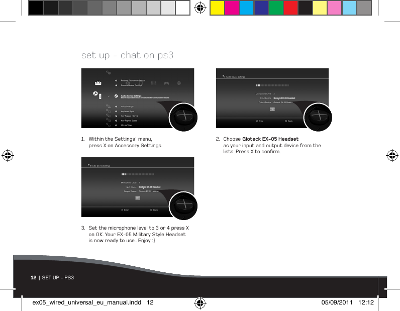 1.  Within the Settings&apos; menu,   press X on Accessory Settings.2.  Choose Gioteck EX-05 Headset    as your input and output device from the    lists. Press X to conﬁrm.3.  Set the microphone level to 3 or 4 press X    on OK. Your EX-05 Military Style Headset    is now ready to use.. Enjoy :)set up - chat on ps312  |  SET UP - PS3ex05_wired_universal_eu_manual.indd   12 05/09/2011   12:12