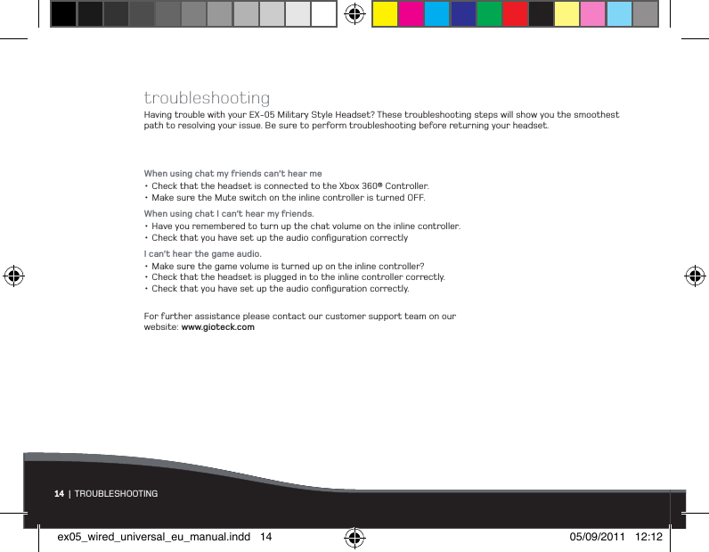 troubleshootingHaving trouble with your EX-05 Military Style Headset? These troubleshooting steps will show you the smoothest path to resolving your issue. Be sure to perform troubleshooting before returning your headset.When using chat my friends can’t hear me•Check that the headset is connected to the Xbox 360® Controller.•Make sure the Mute switch on the inline controller is turned OFF.When using chat I can’t hear my friends.•Have you remembered to turn up the chat volume on the inline controller.•Check that you have set up the audio conﬁguration correctlyI can’t hear the game audio.•Make sure the game volume is turned up on the inline controller?•Check that the headset is plugged in to the inline controller correctly.•Check that you have set up the audio conﬁguration correctly.For further assistance please contact our customer support team on our  website: www.gioteck.com14 | TROUBLESHOOTINGex05_wired_universal_eu_manual.indd   14 05/09/2011   12:12