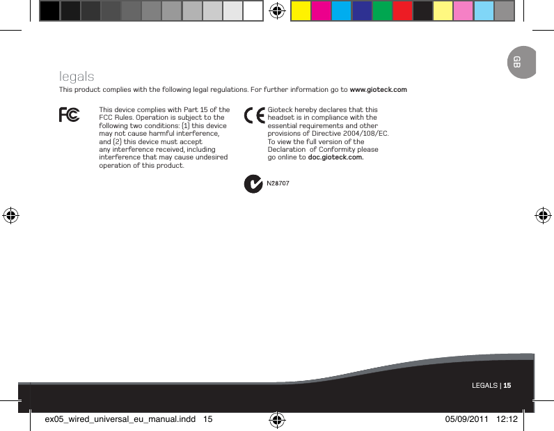 LEGALS | 15legalsThis product complies with the following legal regulations. For further information go to www.gioteck.comThis device complies with Part 15 of the FCC Rules. Operation is subject to the following two conditions: (1) this device  may not cause harmful interference,  and (2) this device must accept any interference received, including interference that may cause undesired operation of this product. Gioteck hereby declares that this  headset is in compliance with the essential requirements and other provisions of Directive 2004/108/EC.  To view the full version of the Declaration  of Conformity please go online to doc.gioteck.com.GBex05_wired_universal_eu_manual.indd   15 05/09/2011   12:12