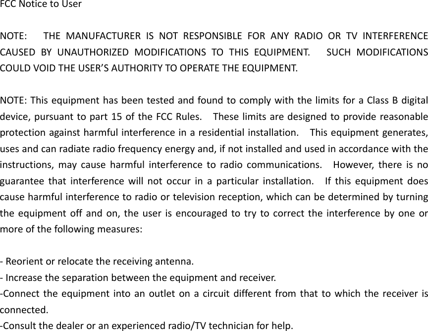 FCCNoticetoUserNOTE:THEMANUFACTURERISNOTRESPONSIBLEFORANYRADIOORTVINTERFERENCECAUSEDBYUNAUTHORIZEDMODIFICATIONSTOTHISEQUIPMENT.SUCHMODIFICATIONSCOULDVOIDTHEUSER’SAUTHORITYTOOPERATETHEEQUIPMENT.NOTE:ThisequipmenthasbeentestedandfoundtocomplywiththelimitsforaClassBdigitaldevice,pursuanttopart15oftheFCCRules.Theselimitsaredesignedtoprovidereasonableprotectionagainstharmfulinterferenceinaresidentialinstallation.Thisequipmentgenerates,usesandcanradiateradiofrequencyenergyand,ifnotinstalledandusedinaccordancewiththeinstructions,maycauseharmfulinterferencetoradiocommunications.However,thereisnoguaranteethatinterferencewillnotoccurinaparticularinstallation.Ifthisequipmentdoescauseharmfulinterferencetoradioortelevisionreception,whichcanbedeterminedbyturningtheequipmentoffandon,theuserisencouragedtotrytocorrecttheinterferencebyoneormoreofthefollowingmeasures:‐Reorientorrelocatethereceivingantenna.‐Increasetheseparationbetweentheequipmentandreceiver.‐Connecttheequipmentintoanoutletonacircuitdifferentfromthattowhichthereceiverisconnected.‐Consultthedealeroranexperiencedradio/TVtechnicianforhelp.