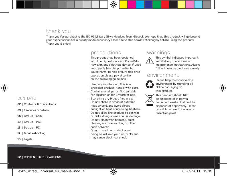 thank youThank you for purchasing the EX-05 Military Style Headset from Gioteck. We hope that this product will go beyond your expectations for a quality made accessory. Please read this booklet thoroughly before using the product.  Thank you &amp; enjoy!precautionsThis product has been designed with the highest concern for safety. However, any electrical device, if used  improperly, has the potential to cause harm. To help ensure risk-free operation please pay attention  to the following guidelines.•Use only as intended. This is a  precision product, handle with care.•Contains small parts. Not suitable for children under 3 years of age.•Store in a dry &amp; dust free area.  Do not store in areas of extreme  heat or cold, and avoid direct  sunlight or heat sources eg. heaters.•Do not allow the product to get wet or dirty; doing so may cause damage.•Do not clean with benzene, paint thinner, acetone, alcohol, or other  such solvents.•Do not take the product apart;  doing so will void your warranty and may cause electrical shock.warningsThis symbol indicates important installation, operational or maintenance instructions. Always follow these instructions closely.environmentPlease help to conserve the environment by recycling all of the packaging of  this product. This headset should NOT  be disposed of in normal  household waste. It should be disposed of separately. Please take it to an electrical waste collection point.02 | CONTENTS &amp; PRECAUTIONSCONTENTS02  | Contents &amp; Precautions03 |  Features &amp; Details05 |  Set Up - Xbox10 |  Set Up - PS313 |  Set Up - PC14 | Troubleshooting15 | Legalsex05_wired_universal_eu_manual.indd   2 05/09/2011   12:12
