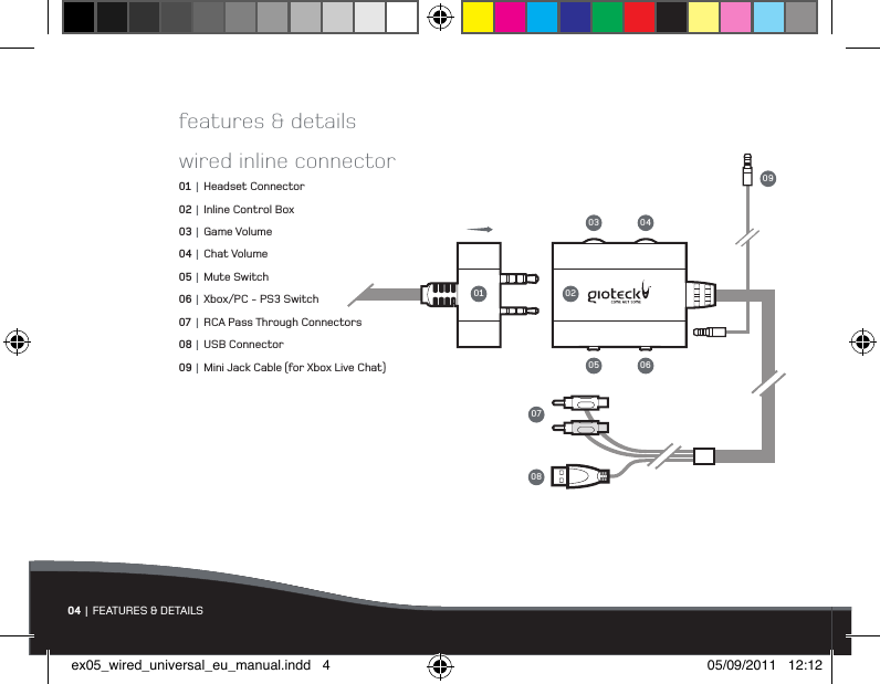 04 | FEATURES &amp; DETAILSwired inline connector01 |  Headset Connector02 |  Inline Control Box03 |  Game Volume04 |  Chat Volume05 |  Mute Switch06 |  Xbox/PC - PS3 Switch07 |  RCA Pass Through Connectors08 |  USB Connector09 |  Mini Jack Cable (for Xbox Live Chat)01 020803 040705 0609features &amp; detailsex05_wired_universal_eu_manual.indd   4 05/09/2011   12:12