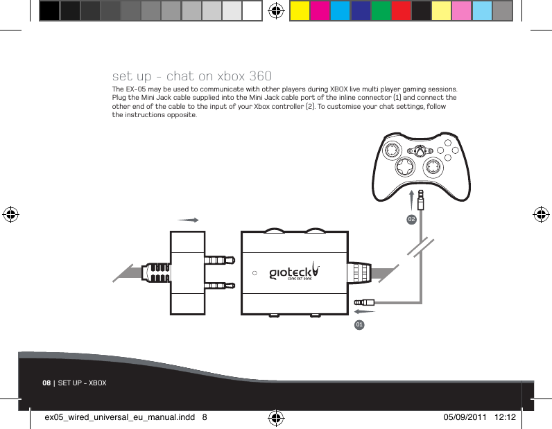 set up - chat on xbox 360The EX-05 may be used to communicate with other players during XBOX live multi player gaming sessions. Plug the Mini Jack cable supplied into the Mini Jack cable port of the inline connector (1) and connect the other end of the cable to the input of your Xbox controller (2). To customise your chat settings, follow the instructions opposite.08 | SET UP - XBOX0102ex05_wired_universal_eu_manual.indd   8 05/09/2011   12:12