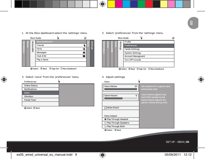 ABBackSelectVoiceGame VolumeMute Kinect6Voice OutputPlay Through HeadsetPlay Through SpeakersPlay Through BothVoice Volume Set options for in-game voiceand private chat.Voice Volume adjusts howloud other people sound.Game Volume adjusts thegame’s volume during chat.10ProﬁleMarketplaceGamesMediaGioteck666SettingsFamily SettingsSystem SettingsAccount ManagmentTurn O Console PreferencesXbox GuideAB X YBackSelect Sign Out Xbox DashboardABBackSelectNotiﬁcationsVoiceVibrationFamily TimerOnline StatusPreferencesXbox DashboardXbox GuideMarketplaceGamesMediaGioteck666SettingsFriendsPartyAB X YBackSelect Sign Out Xbox DashboardMessagesChat &amp; IMPlay a GameSET UP - XBOX | 091.  At the Xbox dashboard select the &apos;settings&apos; menu.3.  Select &apos;voice&apos; from the &apos;preferences&apos; menu.2.  Select &apos;preferences&apos; from the &apos;settings&apos; menu.4.  Adjust settings.GBex05_wired_universal_eu_manual.indd   9 05/09/2011   12:12