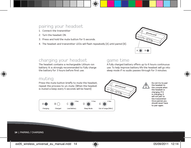 A BACharging ChargedBLow Battery1 SecC5 SecSleep ModeDOut of range (6M+)1 SecE14  |  PAIRING / CHARGINGpairing your headset1.  Connect the transmitter2.  Turn the headset ON.3.  Press and hold the mute button for 5 seconds.4.  The headset and transmitter LEDs will ﬂash repeatedly (A) until paired (B).charging your headsetThe headset contains a rechargeable Lithium-ion battery. It is strongly recommended to fully charge the battery for 3 hours before ﬁrst use.game timeA fully charged battery oers up to 6 hours continuous use. To help Improve battery life the headset will go into sleep mode if no audio passes through for 3 minutes.mutingPress the mute button brieﬂy to mute the headset; repeat the process to un-mute. (When the headset is muted a beep every 5 seconds will be heard)Do not try to pair the headset to the console when the headset is charging. If it is charging, it will not pair to the transmitter. Once paired, you should never have to pair again.A BACharging ChargedBLow Battery1 SecC5 SecSleep ModeDOut of range (6M+)1 SecEex05_wireless_universal_eu_manual.indd   14 05/09/2011   12:14