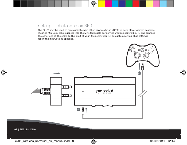 08 | SET UP - XBOXset up - chat on xbox 360The EX-05 may be used to communicate with other players during XBOX live multi player gaming sessions. Plug the Mini Jack cable supplied into the Mini Jack cable port of the wireless control box (1) and connect the other end of the cable to the input of your Xbox controller (2). To customise your chat settings, follow the instructions opposite.0102ex05_wireless_universal_eu_manual.indd   8 05/09/2011   12:14