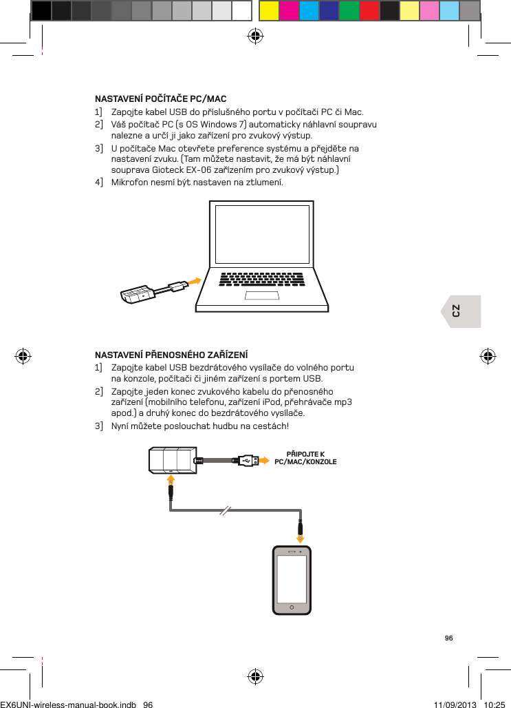 CZPŘIPOJTE K PC/MAC/KONZOLE96NASTAVENÍ POČÍTAČE PC/MAC1]  Zapojte kabel USB do příslušného portu v počítači PC či Mac.2]  Váš počítač PC (s OS Windows 7) automaticky náhlavní soupravu nalezne a určí ji jako zařízení pro zvukový výstup.3]  U počítače Mac otevřete preference systému a přejděte na nastavení zvuku. (Tam můžete nastavit, že má být náhlavní souprava Gioteck EX-06 zařízením pro zvukový výstup.)4]  Mikrofon nesmí být nastaven na ztlumení.NASTAVENÍ PŘENOSNÉHO ZAŘÍZENÍ1]  Zapojte kabel USB bezdrátového vysílače do volného portu na konzole, počítači či jiném zařízení s portem USB.2]  Zapojte jeden konec zvukového kabelu do přenosného zařízení (mobilního telefonu, zařízení iPod, přehrávače mp3 apod.) a druhý konec do bezdrátového vysílače.3]  Nyní můžete poslouchat hudbu na cestách!EX6UNI-wireless-manual-book.indb   96 11/09/2013   10:25