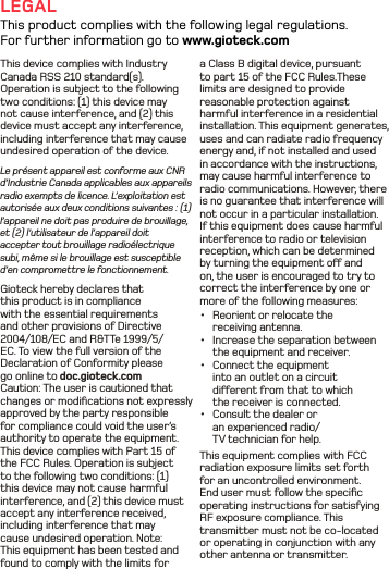 a Class B digital device, pursuant to part 15 of the FCC Rules.These limits are designed to provide reasonable protection against harmful interference in a residential installation. This equipment generates, uses and can radiate radio frequency energy and, if not installed and used in accordance with the instructions, may cause harmful interference to radio communications. However, there is no guarantee that interference will not occur in a particular installation. If this equipment does cause harmful interference to radio or television reception, which can be determined by turning the equipment o and on, the user is encouraged to try to correct the interference by one or more of the following measures: •  Reorient or relocate the receiving antenna. •  Increase the separation between the equipment and receiver. •  Connect the equipment into an outlet on a circuit dierent from that to which the receiver is connected.•  Consult the dealer or an experienced radio/TV technician for help. This equipment complies with FCC  radiation exposure limits set forth for an uncontrolled environment. End user must follow the speciﬁc operating instructions for satisfying RF exposure compliance. This transmitter must not be co-located or operating in conjunction with any other antenna or transmitter.This device complies with Industry Canada RSS 210 standard(s). Operation is subject to the following two conditions: (1) this device may not cause interference, and (2) this device must accept any interference, including interference that may cause undesired operation of the device.Le présent appareil est conforme aux CNR d’Industrie Canada applicables aux appareils radio exempts de licence. L’exploitation est autorisée aux deux conditions suivantes : (1) l’appareil ne doit pas produire de brouillage, et (2) l’utilisateur de l’appareil doit accepter tout brouillage radioélectrique subi, même si le brouillage est susceptible d’en compromettre le fonctionnement.Gioteck hereby declares that this product is in compliance with the essential requirements and other provisions of Directive 2004/108/EC and R&amp;TTe 1999/5/EC. To view the full version of the Declaration of Conformity please go online to doc.gioteck.comCaution: The user is cautioned that changes or modiﬁcations not expressly approved by the party responsible for compliance could void the user’s authority to operate the equipment. This device complies with Part 15 of the FCC Rules. Operation is subject to the following two conditions: (1) this device may not cause harmful interference, and (2) this device must accept any interference received, including interference that may cause undesired operation. Note: This equipment has been tested and found to comply with the limits for LEGALThis product complies with the following legal regulations. For further information go to www.gioteck.com