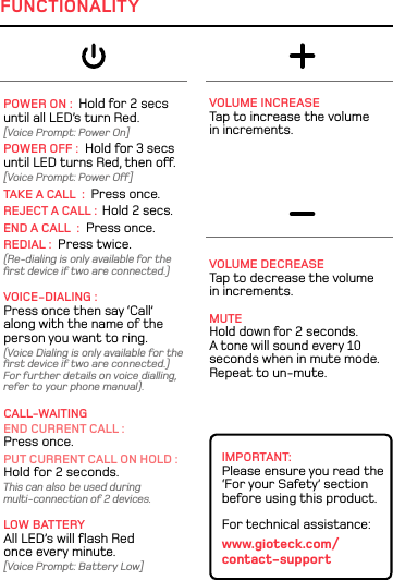 POWER ON :  Hold for 2 secs  until all LED’s turn Red. [Voice Prompt: Power On]POWER OFF :  Hold for 3 secs  until LED turns Red, then o. [Voice Prompt: Power O]TAKE A CALL  :  Press once.REJECT A CALL :  Hold 2 secs.END A CALL  :  Press once.REDIAL :  Press twice.(Re-dialing is only available for the  ﬁrst device if two are connected.) VOICE-DIALING : Press once then say ‘Call’  along with the name of the person you want to ring. (Voice Dialing is only available for the ﬁrst device if two are connected.) For further details on voice dialling, refer to your phone manual). CALL-WAITINGEND CURRENT CALL :  Press once. PUT CURRENT CALL ON HOLD : Hold for 2 seconds. This can also be used during  multi-connection of 2 devices.LOW BATTERY All LED’s will ﬂash Red once every minute.[Voice Prompt: Battery Low]VOLUME INCREASE  Tap to increase the volume  in increments.VOLUME DECREASE Tap to decrease the volume  in increments. MUTE Hold down for 2 seconds.  A tone will sound every 10 seconds when in mute mode.  Repeat to un-mute.IMPORTANT: Please ensure you read the ‘For your Safety’ section before using this product.For technical assistance:www.gioteck.com/ contact-supportFUNCTIONALITY