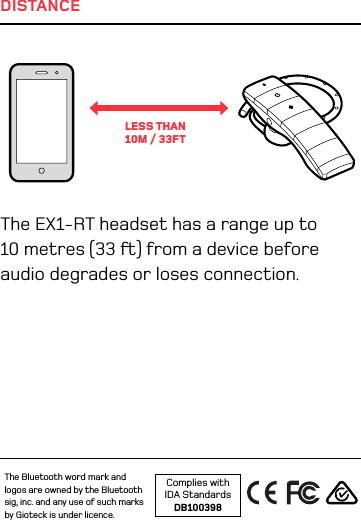 DISTANCEThe EX1-RT headset has a range up to 10 metres (33 ) from a device before audio degrades or loses connection.LESS THAN  10M / 33FTComplies with  IDA StandardsDB100398The Bluetooth word mark and logos are owned by the Bluetooth sig, inc. and any use of such marks by Gioteck is under licence. 