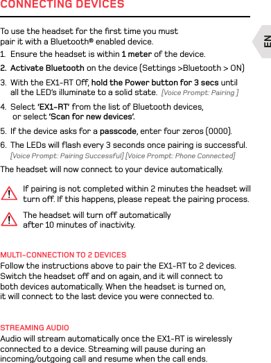 ENCONNECTING DEVICESIf pairing is not completed within 2 minutes the headset will turn o. If this happens, please repeat the pairing process.MULTI-CONNECTION TO 2 DEVICESFollow the instructions above to pair the EX1-RT to 2 devices. Switch the headset o and on again, and it will connect to both devices automatically. When the headset is turned on, it will connect to the last device you were connected to. STREAMING AUDIOAudio will stream automatically once the EX1-RT is wirelessly connected to a device. Streaming will pause during an incoming/outgoing call and resume when the call ends.To use the headset for the ﬁrst time you must pair it with a Bluetooth® enabled device. 1.  Ensure the headset is within 1 meter of the device. 2.  Activate Bluetooth on the device (Settings &gt;Bluetooth &gt; ON)3.  With the EX1-RT O, hold the Power button for 3 secs until all the LED’s illuminate to a solid state.  [Voice Prompt: Pairing ]4.  Select ‘EX1-RT’ from the list of Bluetooth devices,  or select ‘Scan for new devices’. 5.  If the device asks for a passcode, enter four zeros (0000).6.  The LEDs will ﬂash every 3 seconds once pairing is successful. [Voice Prompt: Pairing Successful] [Voice Prompt: Phone Connected]The headset will now connect to your device automatically.The headset will turn o automatically aer 10 minutes of inactivity. EN