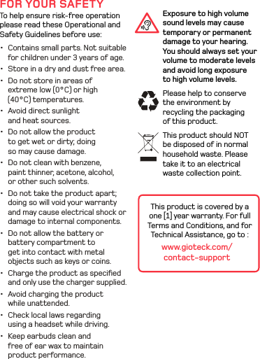 Exposure to high volume sound levels may cause temporary or permanent damage to your hearing. You should always set your volume to moderate levels and avoid long exposure to high volume levels. Please help to conserve the environment by recycling the packaging of this product.This product should NOT be disposed of in normal household waste. Please take it to an electrical waste collection point.FOR YOUR SAFETYTo help ensure risk-free operation please read these Operational and Safety Guidelines before use:•  Contains small parts. Not suitable for children under 3 years of age. •  Store in a dry and dust free area. •  Do not store in areas of extreme low (0°C) or high (40°C) temperatures.•  Avoid direct sunlight and heat sources. •  Do not allow the product to get wet or dirty; doing so may cause damage. •  Do not clean with benzene, paint thinner, acetone, alcohol, or other such solvents. •  Do not take the product apart; doing so will void your warranty and may cause electrical shock or damage to internal components.•  Do not allow the battery or battery compartment to get into contact with metal objects such as keys or coins.•  Charge the product as speciﬁed and only use the charger supplied.•  Avoid charging the product while unattended.•  Check local laws regarding using a headset while driving.•  Keep earbuds clean and free of ear wax to maintain product performance.This product is covered by a one [1] year warranty. For full Terms and Conditions, and for Technical Assistance, go to : www.gioteck.com/contact-support