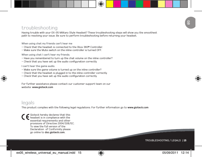 TROUBLESHOOTING / LEGALS  | 15GBtroubleshootingHaving trouble with your EX-05 Military Style Headset? These troubleshooting steps will show you the smoothest path to resolving your issue. Be sure to perform troubleshooting before returning your headset.When using chat my friends can’t hear me•Check that the headset is connected to the Xbox 360® Controller.•Make sure the Mute switch on the inline controller is turned OFF.When using chat I can’t hear my friends.•Have you remembered to turn up the chat volume on the inline controller?•Check that you have set up the audio conﬁguration correctly.I can’t hear the game audio.•Make sure the game volume is turned up on the inline controller?•Check that the headset is plugged in to the inline controller correctly.•Check that you have set up the audio conﬁguration correctly.For further assistance please contact our customer support team on our  website: www.gioteck.comlegalsThis product complies with the following legal regulations. For further information go to www.gioteck.comGioteck hereby declares that this  headset is in compliance with the essential requirements and other provisions of Directive 2004/108/EC.  To view the full version of the Declaration  of Conformity please go online to doc.gioteck.com.ex05_wireless_universal_eu_manual.indd   15 05/09/2011   12:14