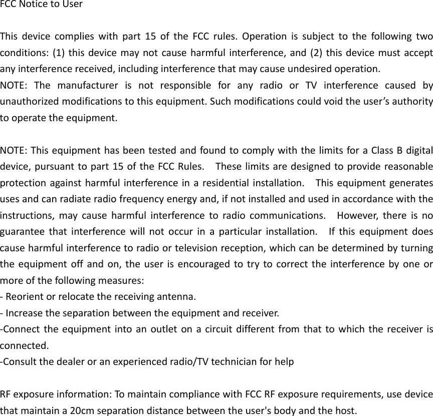 FCCNoticetoUserThisdevicecomplieswithpart15oftheFCCrules.Operationissubjecttothefollowingtwoconditions:(1)thisdevicemaynotcauseharmfulinterference,and(2)thisdevicemustacceptanyinterferencereceived,includinginterferencethatmaycauseundesiredoperation.NOTE:ThemanufacturerisnotresponsibleforanyradioorTVinterferencecausedbyunauthorizedmodificationstothisequipment.Suchmodificationscouldvoidtheuser’sauthoritytooperatetheequipment.NOTE:ThisequipmenthasbeentestedandfoundtocomplywiththelimitsforaClassBdigitaldevice,pursuanttopart15oftheFCCRules.Theselimitsaredesignedtoprovidereasonableprotectionagainstharmfulinterferenceinaresidentialinstallation.Thisequipmentgeneratesusesandcanradiateradiofrequencyenergyand,ifnotinstalledandusedinaccordancewiththeinstructions,maycauseharmfulinterferencetoradiocommunications.However,thereisnoguaranteethatinterferencewillnotoccurinaparticularinstallation.Ifthisequipmentdoescauseharmfulinterferencetoradioortelevisionreception,whichcanbedeterminedbyturningtheequipmentoffandon,theuserisencouragedtotrytocorrecttheinterferencebyoneormoreofthefollowingmeasures:‐Reorientorrelocatethereceivingantenna.‐Increasetheseparationbetweentheequipmentandreceiver.‐Connecttheequipmentintoanoutletonacircuitdifferentfromthattowhichthereceiverisconnected.‐Consultthedealeroranexperiencedradio/TVtechnicianforhelpRFexposureinformation:TomaintaincompliancewithFCCRFexposurerequirements,usedevicethatmaintaina20cmseparationdistancebetweentheuser&apos;sbodyandthehost.