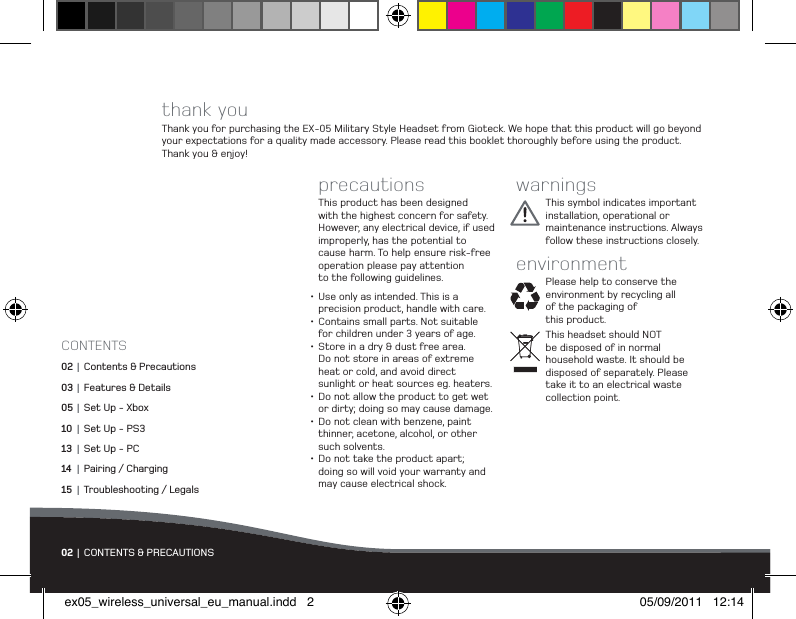 thank youThank you for purchasing the EX-05 Military Style Headset from Gioteck. We hope that this product will go beyond your expectations for a quality made accessory. Please read this booklet thoroughly before using the product.  Thank you &amp; enjoy!precautionsThis product has been designed with the highest concern for safety. However, any electrical device, if used  improperly, has the potential to cause harm. To help ensure risk-free operation please pay attention  to the following guidelines.•Use only as intended. This is a  precision product, handle with care.•Contains small parts. Not suitable for children under 3 years of age.•Store in a dry &amp; dust free area.  Do not store in areas of extreme  heat or cold, and avoid direct  sunlight or heat sources eg. heaters.•Do not allow the product to get wet or dirty; doing so may cause damage.•Do not clean with benzene, paint thinner, acetone, alcohol, or other  such solvents.•Do not take the product apart;  doing so will void your warranty and may cause electrical shock.warningsThis symbol indicates important installation, operational or maintenance instructions. Always follow these instructions closely.environmentPlease help to conserve the environment by recycling all of the packaging of  this product. This headset should NOT  be disposed of in normal  household waste. It should be disposed of separately. Please take it to an electrical waste collection point.02 | CONTENTS &amp; PRECAUTIONSCONTENTS02  | Contents &amp; Precautions03 |  Features &amp; Details05 |  Set Up - Xbox10 |  Set Up - PS313 |  Set Up - PC14 |  Pairing / Charging15 |  Troubleshooting / Legalsex05_wireless_universal_eu_manual.indd   2 05/09/2011   12:14