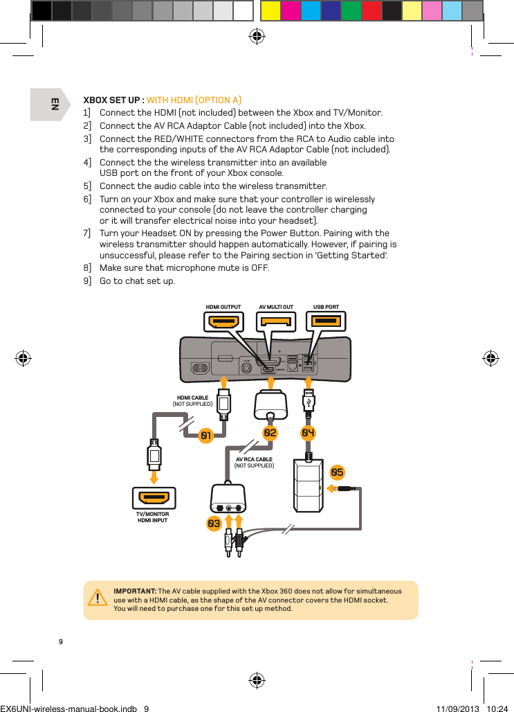 ENHDMI CABLE(NOT SUPPLIED)TV/MONITORHDMI INPUTAV RCA CABLE(NOT SUPPLIED)AV MULTI OUT USB PORTHDMI OUTPUT0504030201IMPORTANT: The AV cable supplied with the Xbox 360 does not allow for simultaneous use with a HDMI cable, as the shape of the AV connector covers the HDMI socket.  You will need to purchase one for this set up method.9XBOX SET UP : WITH HDMI (OPTION A)1]  Connect the HDMI (not included) between the Xbox and TV/Monitor.2]  Connect the AV RCA Adaptor Cable (not included) into the Xbox.3]  Connect the RED/WHITE connectors from the RCA to Audio cable into the corresponding inputs of the AV RCA Adaptor Cable (not included).4]  Connect the the wireless transmitter into an available USB port on the front of your Xbox console.5]  Connect the audio cable into the wireless transmitter.6]  Turn on your Xbox and make sure that your controller is wirelessly connected to your console (do not leave the controller charging or it will transfer electrical noise into your headset).7]  Turn your Headset ON by pressing the Power Button. Pairing with the wireless transmitter should happen automatically. However, if pairing is unsuccessful, please refer to the Pairing section in ‘Getting Started’.8]  Make sure that microphone mute is OFF.9]  Go to chat set up.EX6UNI-wireless-manual-book.indb   9 11/09/2013   10:24